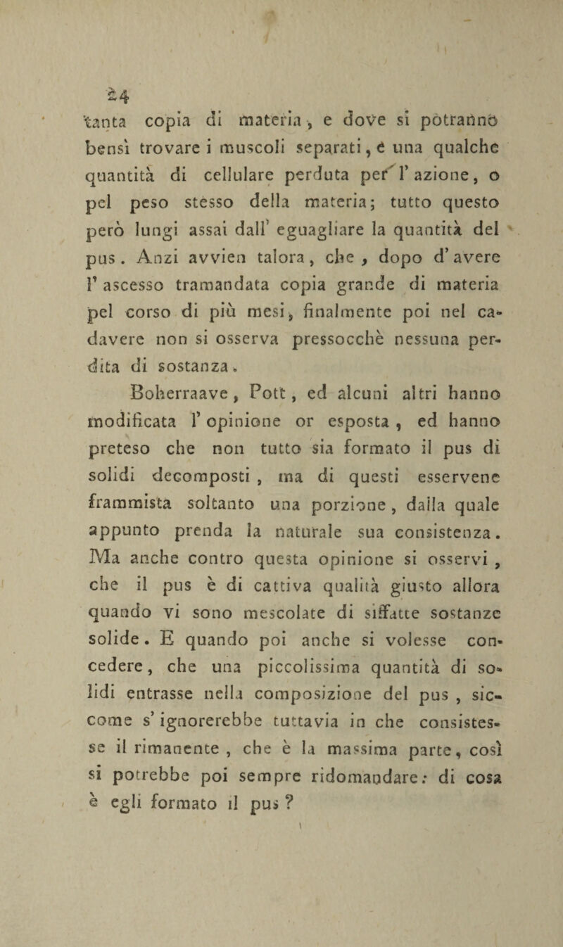 è 4 'tanta copia di materia , e dove si potranno bensì trovarci muscoli separati, t una qualche quantità di cellulare perduta perT azione, o pel peso stesso della materia; tutto questo però lungi assai dall eguagliare la quantità del pus. Anzi avvien talora, che, dopo d’avere T ascesso tramandata copia grande di materia pel corso di più mesi, finalmente poi nel ca¬ davere non si osserva pressocchè nessuna per¬ dita di sostanza. Boherraave , Pott, ed alcuni altri hanno modificata P opinione or esposta , ed hanno preteso che non tutto sia formato il pus di solidi decomposti , ma di questi esservenc frammista soltanto una porzione , dalla quale appunto prenda la naturale sua consistenza. Ma anche contro questa opinione si osservi , che il pus è di cattiva qualità giusto allora quando vi sono mescolate di siffatte sostanze solide . E quando poi anche si volesse con¬ cedere, che una piccolissima quantità di so¬ lidi entrasse nella composizione del pus , sic¬ come s’ignorerebbe tuttavia in che consistes¬ se il rimanente , che è la massima parte, così si potrebbe poi sempre ridomandare: di cosa è egli formato il pus ?