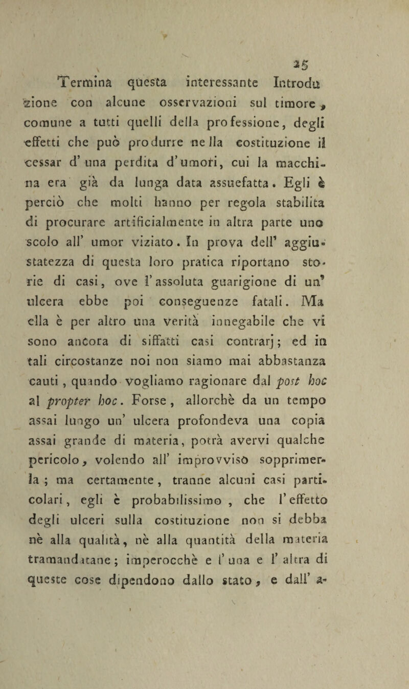 *5 Termina questa interessante Introda zione con alcune osservazioni sul timore , comune a tutti quelli della professione, degli effetti che può produrre nella costituzione il cessar d’una perdita d’umori, cui la macchi¬ na era già da lunga data assuefatta. Egli è perciò che molti hanno per regola stabilita di procurare artificialmente in altra parte uno scolo all’ umor viziato. In prova dell’ aggiu¬ statezza di questa loro pratica riportano sto¬ rie di casi, ove l’assoluta guarigione di un’ ulcera ebbe poi conseguenze fatali. Ma ella è per altro una verità innegabile che vi sono ancora di siffatti casi contrarj ; ed in tali circostanze noi non siamo mai abbastanza cauti , quando vogliamo ragionare dal post hoc al propter hoc. Forse, allorché da un tempo assai lungo un’ ulcera profondeva una copia assai grande di materia, potrà avervi qualche pericolo, volendo all’ improvvisò sopprimer¬ la ; ma certamente, tranne alcuni casi parti¬ colari, egli c probabilissimo , che l’effetto degli ulceri sulla costituzione non si debba nè alla qualità, nè alla quantità della materia tramandatane ; imperocché e f una e l’altra di queste cose dipendono dallo stato, e dall’ a* »