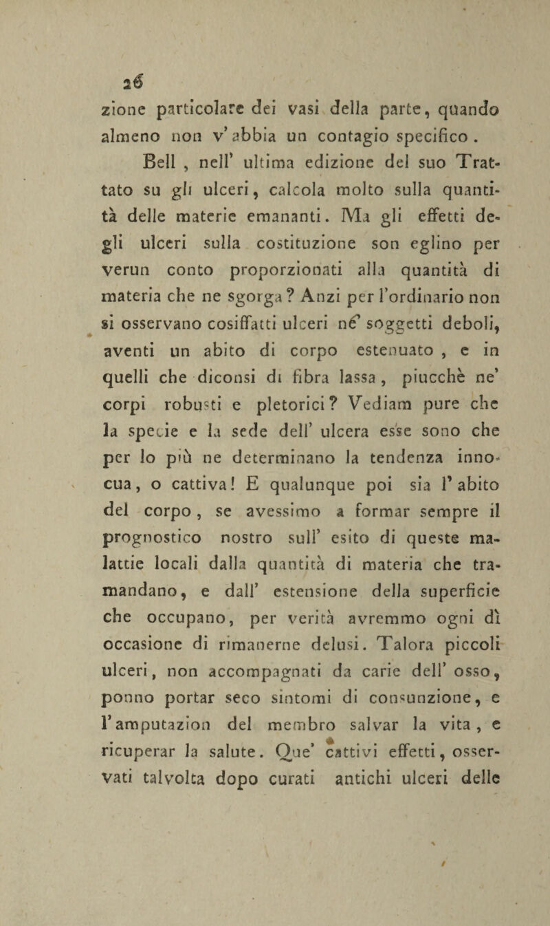 ié zione particolare dei vasi della parte, quando almeno non v’abbia un contagio specifico . Bell , nell’ ultima edizione del suo Trat¬ tato su gli ulceri, calcola molto sulla quanti¬ tà delle materie emananti. Ma gli effetti de¬ gli ulceri sulla costituzione son eglino per verun conto proporzionati alla quantità di materia che ne sgorga? Anzi per l’ordinario non si osservano cosiffatti ulceri né’ soggetti deboli, aventi un abito di corpo estenuato , e in quelli che diconsi di fibra lassa, piucchè ne’ corpi robusti e pletorici? Vediam pure che la specie e la sede dell’ ulcera esse sono che per lo pm ne determinano la tendenza inno* cua, o cattiva! E qualunque poi sia T abito del corpo, se avessimo a formar sempre il prognostico nostro sull’ esito di queste ma¬ lattie locali dalla quantità di materia che tra¬ mandano, e dall’ estensione della superficie che occupano, per verità avremmo ogni dì occasione di rimanerne delusi. Talora piccoli ulceri, non accompagnati da carie dell’osso, ponno portar seco sintomi di consunzione, e ramputazion del membro salvar la vita, e ricuperar la salute. Oue* cattivi effetti, osser¬ vati talvolta dopo curati antichi ulceri delle
