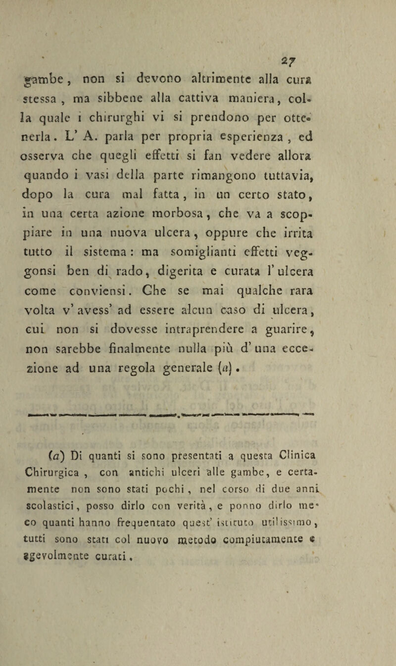 ( 2? gambe, non si devono altrimente alla curi stessa, ma sibbene alla cattiva maniera, col¬ la quale i chirurghi vi si prendono per otte® nerla. L’ A. parla per propria esperienza, ed osserva che quegli effetti si fan vedere allora quando i vasi della parte rimangono tuttavia, dopo la cura mai fatta, in un certo stato, in una certa azione morbosa , che va a scop¬ piare in una nuova ulcera, oppure che irrita tutto il sistema : ma somiglianti effetti veg- gonsi ben di rado, digerita e curata l’ulcera come conviensi. Ghe se mai qualche rara volta v* avess’ ad essere alcun caso di ulcera, cui non si dovesse intraprendere a guarire, non sarebbe finalmente nulla più d’ una ecce¬ zione ad una regola generale {a). (a) Di quanti si sono presentati a questa Clinica Chirurgica , con antichi ulceri alle gambe, e certa¬ mente non sono stati pochi , nel corso di due anni scolastici, posso dirlo con verità, e ponno dirlo me* co quanti hanno frequentato quest’ istituto utilissimo, tutti sono stati col nuovo metodo compiutamente e ggevolmente curati.