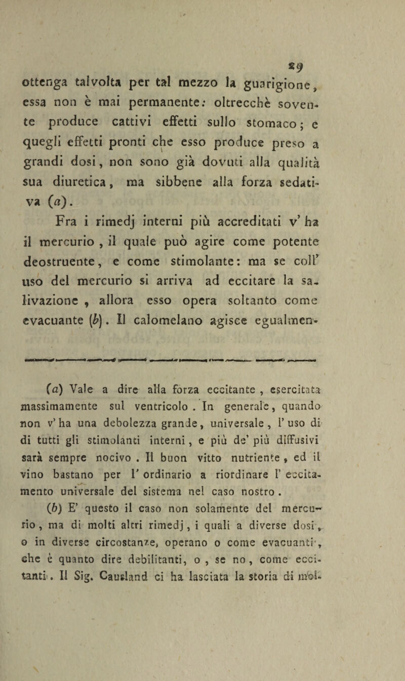 ottenga talvolta per tal mezzo la guarigione, essa non è mai permanente: oltrecchè soven¬ te produce cattivi effetti sullo stomaco; e quegli effetti pronti che esso produce preso a grandi dosi, non sono già dovuti alla qualità sua diuretica, ma sibbene alla forza sedati¬ va (a). Fra i rimedj interni più accreditati v’ ha il mercurio , il quale può agire come potente deostruente, e come stimolante: ma se colf uso del mercurio si arriva ad eccitare la sa¬ livazione , allora esso opera soltanto come evacuante (b). Il calomelano agisce egualmen* (a) Vale a dire alia forza eccitante , esercitata massimamente sul ventricolo. In generale, quando non v’ha una debolezza grande, universale, l’uso di di tutti gli stimolanti interni, e più de’ più diffusivi sarà sempre nocivo . Il buon vitto nutriente , ed il vino bastano per 1' ordinario a riordinare i’ eccita- mento universale del sistema nel caso nostro . (b) E’ questo il caso non solamente del mercu¬ rio , ma di molti altri rimedj, i quali a diverse dosi, o in diverse circostanze, operano o come evacuanti-, che è quanto dire debilitanti, o , se no, come ecci¬ tanti. Il Sig. Causland ci ha lasciata la storia di mbl-