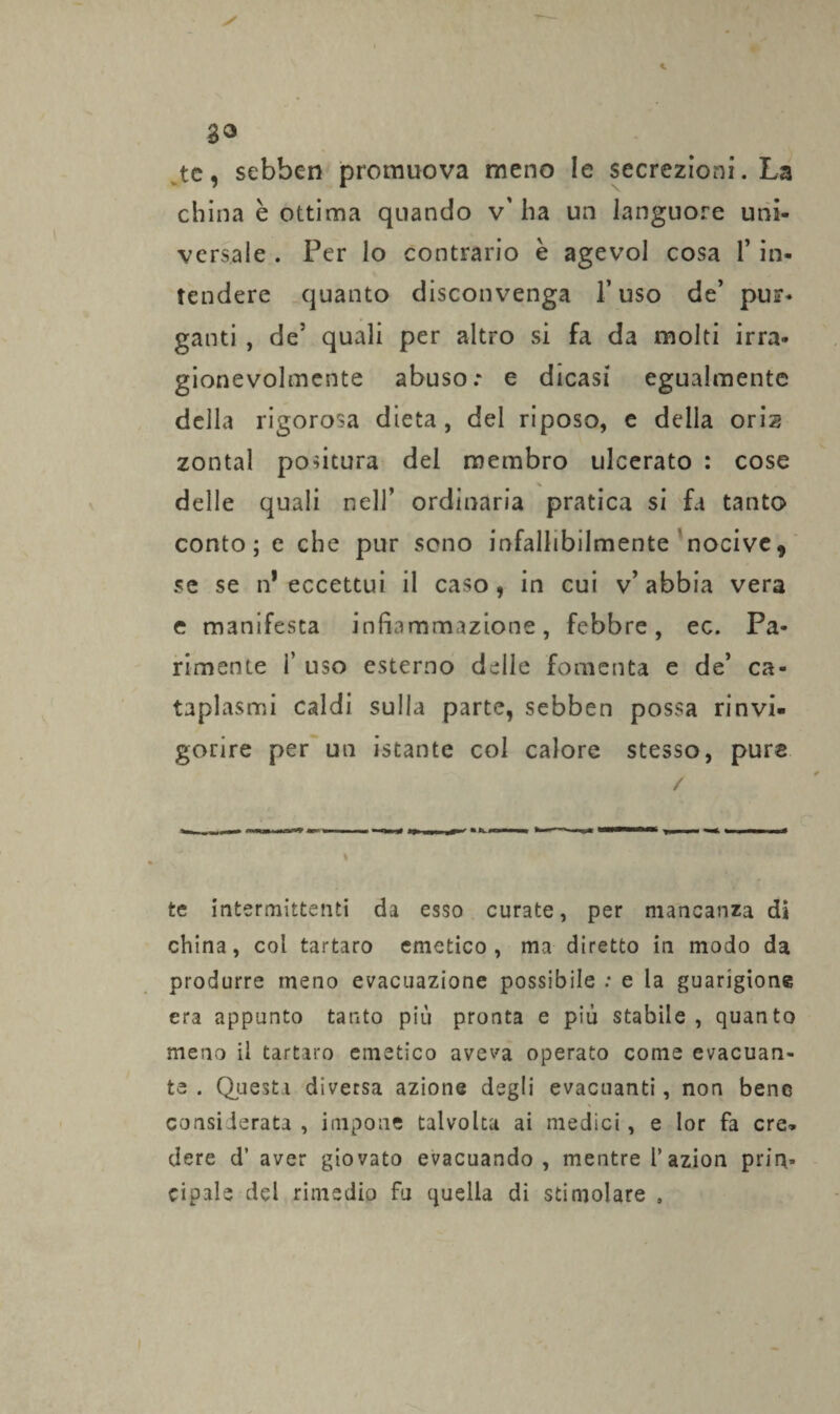 tc, scbben promuova meno le secrezioni. La china è ottima quando v' ha un languore uni¬ versale . Per lo contrario è agevol cosa F in¬ tendere quanto disconvenga Fuso de’ pur¬ ganti , de5 quali per altro si fa da molti irra¬ gionevolmente abuso: e dicasi egualmente della rigorosa dieta, del riposo, e della orh zontal politura del membro ulcerato : cose delle quali nell’ ordinaria pratica si fa tanto conto; e che pur sono infallibilmente nocive, se se n* eccettui il caso, in cui v’ abbia vera e manifesta infiammazione, febbre, ec. Pa¬ rimente F uso esterno delle fomenta e de’ ca¬ taplasmi caldi sulla parte, sebben possa rinvi¬ gorire per un istante col calore stesso, purs / te intermittenti da esso curate, per mancanza di china, col tartaro emetico, ma diretto in modo da produrre meno evacuazione possibile : e la guarigione era appunto tanto più pronta e più stabile, quanto meno il tartaro emetico aveva operato come evacuan¬ te . Questa diversa azione degli evacuanti, non bene considerata , impone talvolta ai medici, e lor fa ere» dere d’ aver giovato evacuando, mentre l’azion prin¬ cipale del rimedio fu quella di stimolare .