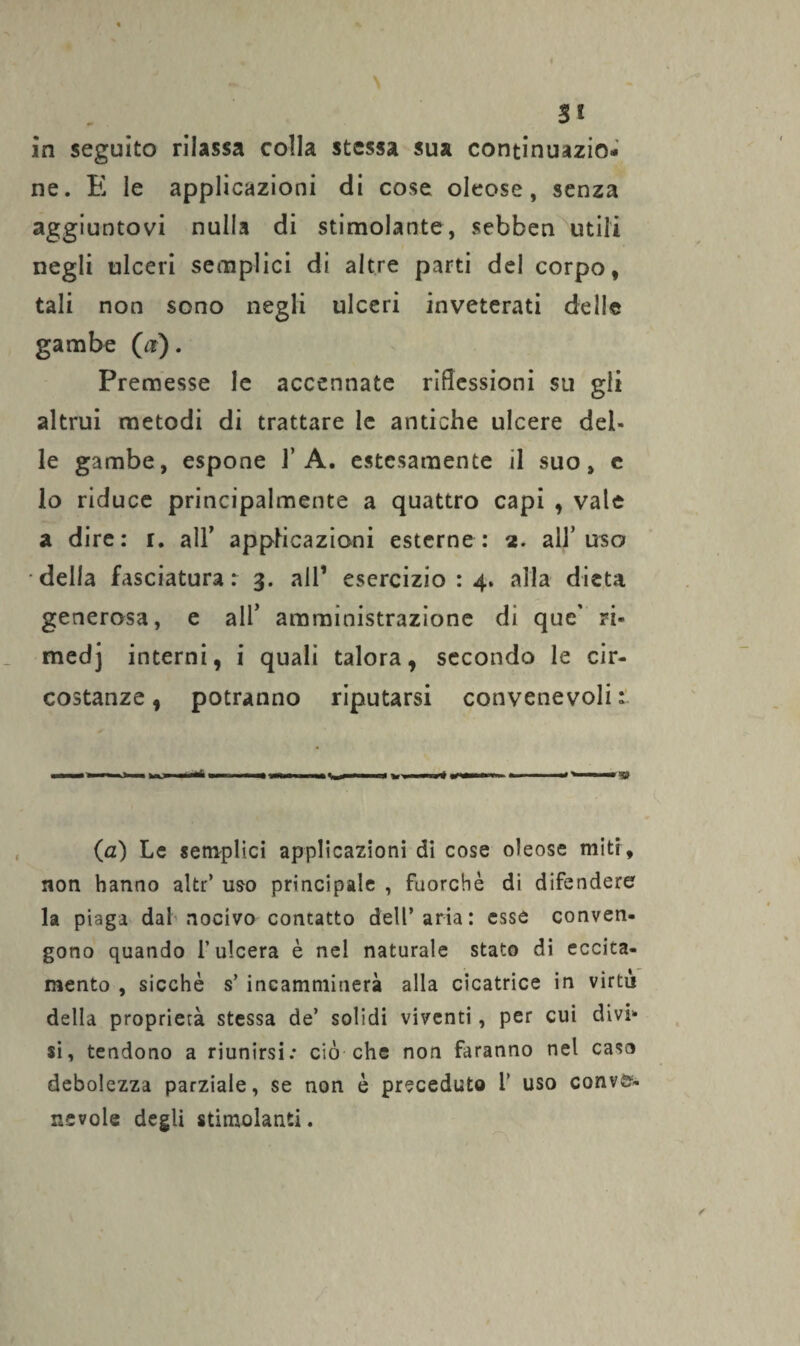 SI in seguito rilassa colla stessa sua continuazio¬ ne. E le applicazioni di cose oleose, senza aggiuntovi nulla di stimolante, sebben utili negli ulceri semplici di altre parti del corpo, tali non sono negli ulceri inveterati delle gambe (nr). Premesse le accennate riflessioni su gli altrui metodi di trattare le antiche ulcere del¬ le gambe, espone 1’A. estesamente il suo, e lo riduce principalmente a quattro capi , vale a dire: r. all’ applicazioni esterne: 2. all’uso della fasciatura: 3. all1 esercizio : 4. alla dieta generosa, e all’ amministrazione di que' ri- medj interni, i quali talora, secondo le cir¬ costanze, potranno riputarsi convenevoli: (a) Le semplici applicazioni di cose oleose miti, non hanno altr’ uso principale , fuorché di difendere la piaga dal nocivo contatto dell’aria: esse conven¬ gono quando l’ulcera è nel naturale stato di eccita¬ mento , sicché s’ incamminerà alla cicatrice in virtù della proprietà stessa de’ solidi viventi, per cui divi¬ si, tendono a riunirsi: ciò che non faranno nel casa debolezza parziale, se non é preceduto 1’ uso conve¬ nevole degli stimolanti.