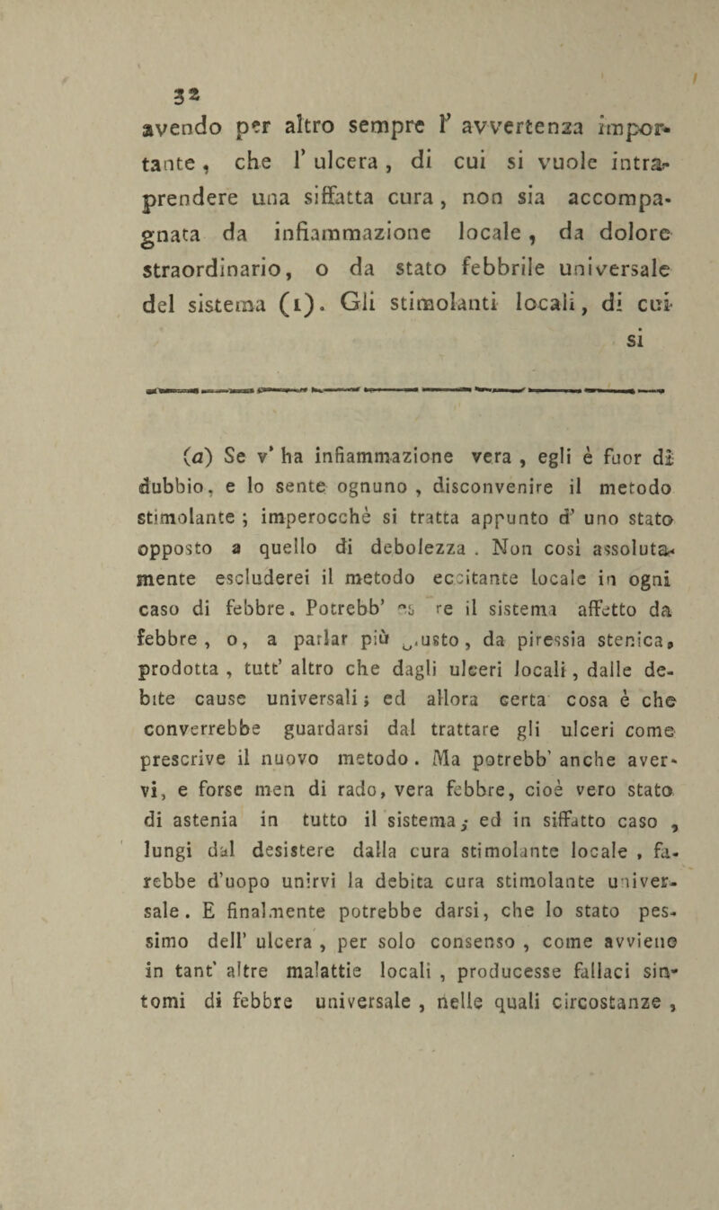 avendo per altro sempre Y avvertenza impor¬ tante , che T ulcera, di cui si vuole intra¬ prendere una siffatta cura , non sia accompa¬ gnata da infiammazione locale, da dolore straordinario, o da stato febbrile universale del sistema (1). Gii stimolanti locali, di cui si (a) Se v* ha infiammazione vera , egli è fuor dì dubbio, e lo sente ognuno , disconvenire il metodo stimolante ; imperocché si tratta appunto d’ uno stato opposto a quello di debolezza . Non cosi assoluta¬ mente escluderei il metodo eccitante locale in ogni caso di febbre. Potrebb’ re il sistema affetto da febbre, o, a parlar più O,usto, da piressia stenica9 prodotta, tutt’ altro che dagli ulceri locali, dalle de¬ bite cause universali} ed allora certa cosa è che converrebbe guardarsi dal trattare gli ulceri come prescrive il nuovo metodo. Ma potrebb'anche aver¬ vi, e forse men di rado, vera febbre, cioè vero stato di astenia in tutto il sistema,* ed in siffatto caso , lungi dal desistere dalla cura stimolante locale , fa¬ rebbe d’uopo unirvi la debita cura stimolante univer¬ sale. E finalmente potrebbe darsi, che lo stato pes¬ simo dell’ ulcera , per solo consenso , come avviene in tant’ altre malattie locali , producesse fallaci sin¬ tomi di febbre universale , nelle quali circostanze ,