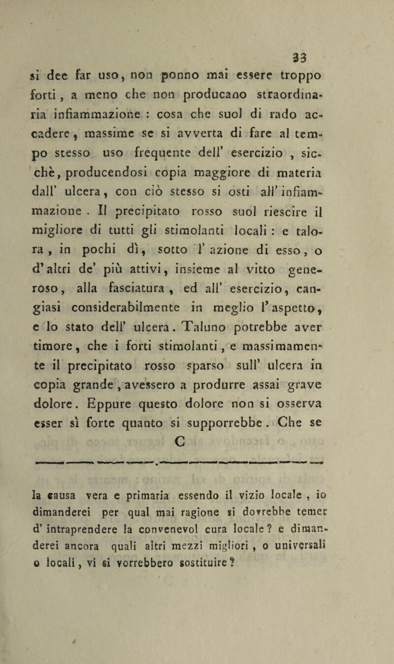 si dee far uso, non ponno mai essere troppo forti , a meno che non producano straordina¬ ria infiammazione : cosa che suo] di rado ac¬ cadere , massime se si avverta di fare al tem¬ po stesso uso frequente dell’ esercizio , sic¬ ché, producendosi copia maggiore di materia dall’ ulcera, con ciò stesso si osti all’ infiam¬ mazione . II precipitato rosso suol riescire il migliore di tutti gli stimolanti locali : e talo¬ ra , in pochi dì, sotto 1’ azione di esso, o d’altri de’ più attivi, insieme al vitto gene¬ roso, alla fasciatura, ed ali’ esercizio, can¬ giasi considerabilmente in meglio l’aspetto, e lo stato dell’ ulcera. Taluno potrebbe aver timore, che i forti stimolanti, e massi inamen¬ te il precipitato rosso sparso sull’ ulcera in copia grande , avessero a produrre assai grave dolore. Eppure questo dolore non si osserva esser sì forte quanto si supporrebbe . Che se C la «ausa vera e primaria essendo il vizio locale , io dimanderei per qual mai ragione si dorrebbe temer d’ intraprendere la convenevol cura locale? e diman¬ derei ancora quali altri mezzi migliori , o universali o locali, vi si vorrebbero sostituire?