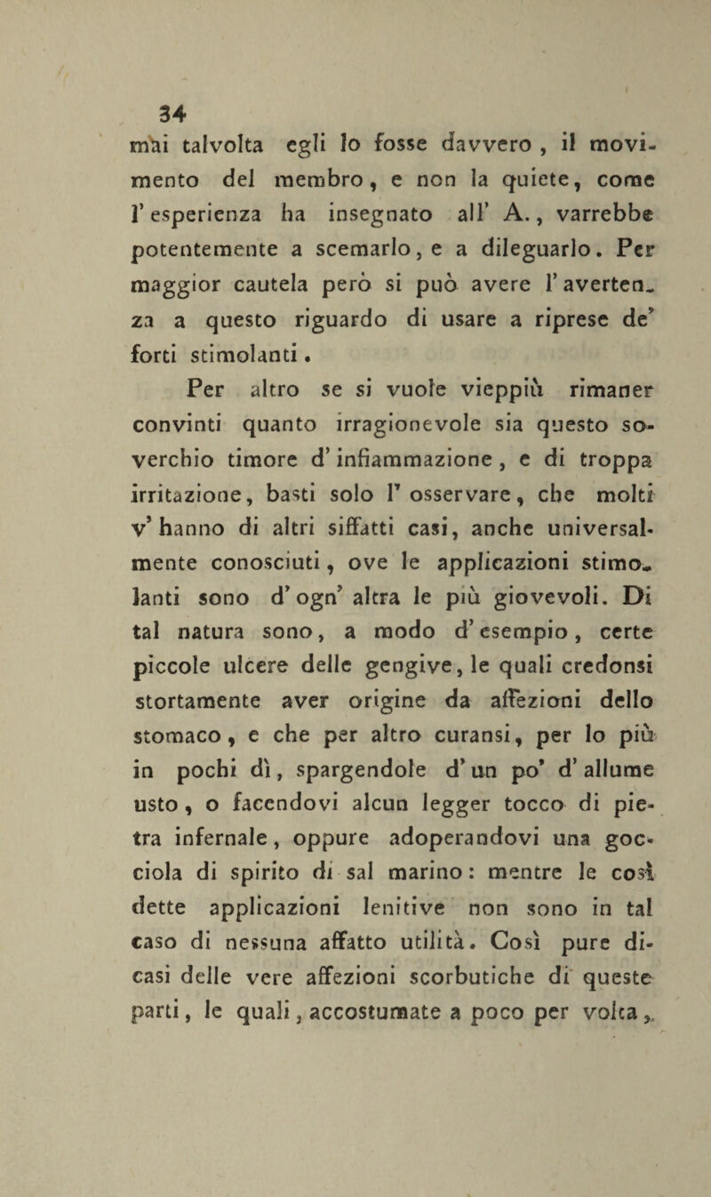 mai talvolta egli lo fosse davvero , il movi¬ mento del membro, e non la quiete, come r esperienza ha insegnato all’ A., varrebbe potentemente a scemarlo, e a dileguarlo. Per maggior cautela però si può avere l’avertene za a questo riguardo di usare a riprese de forti stimolanti. Per altro se si vuole vieppiù rimaner convinti quanto irragionevole sia questo so¬ verchio timore d’infiammazione , e di troppa irritazione, basti solo T osservare, che molti v’hanno di altri siffatti casi, anche universal¬ mente conosciuti, ove le applicazioni stimo¬ lanti sono d’ognJ altra le più giovevoli. Di tal natura sono, a modo d’esempio, certe piccole ulcere delle gengive, le quali credonsi stortamente aver origine da affezioni dello stomaco, e che per altro curansi, per lo più in pochi dì, spargendole d’un po’ d’ allume usto , o facendovi alcun legger tocco di pie¬ tra infernale, oppure adoperandovi una goc¬ ciola di spirito di sai marino: mentre le cosi dette applicazioni lenitive non sono in tal caso di nessuna affatto utilità. Così pure di¬ casi delle vere affezioni scorbutiche di queste parti, le quali, accostumate a poco per volta,