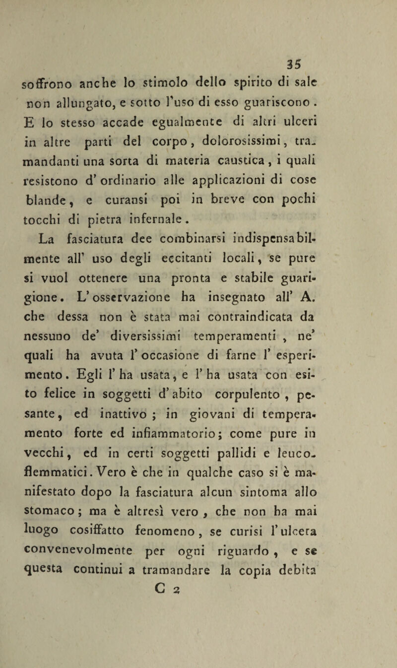 soffrono anche lo stimolo dello spirito di sale non allungato, e sotto l'uso di esso guariscono . E lo stesso accade egualmente di altri ulceri in altre parti del corpo, dolorosissimi, tra¬ mandanti una sorta di materia caustica, i quali resistono d’ ordinario alle applicazioni di cose blande, e curansi poi in breve con pochi tocchi di pietra infernale . La fasciatura dee combinarsi indispensabil¬ mente all' uso degli eccitanti locali, se pure si vuol ottenere una pronta e stabile guari¬ gione. L’osservazione ha insegnato ali’ A. che dessa non è stata mai contraindicata da nessuno de’ diversissimi temperamenti , ne’ quali ha avuta 1’ occasione di farne 1* esperi- 0 • mento. Egli l’ha usata, e l’ha usata con esi¬ to felice in soggetti d’ abito corpulento , pe¬ sante, ed inattivo ; in giovani di tempera, mento forte ed infiammatorio; come pure in vecchi, ed in certi soggetti pallidi e leuco- flemmatici. Vero è che in qualche caso si è ma¬ nifestato dopo la fasciatura alcun sintoma allo stomaco ; ma è altresì vero , che non ha mai luogo cosiffatto fenomeno, se curisi l’ulcera convenevolmente per ogni riguardo , e se questa continui a tramandare la copia debita C 2