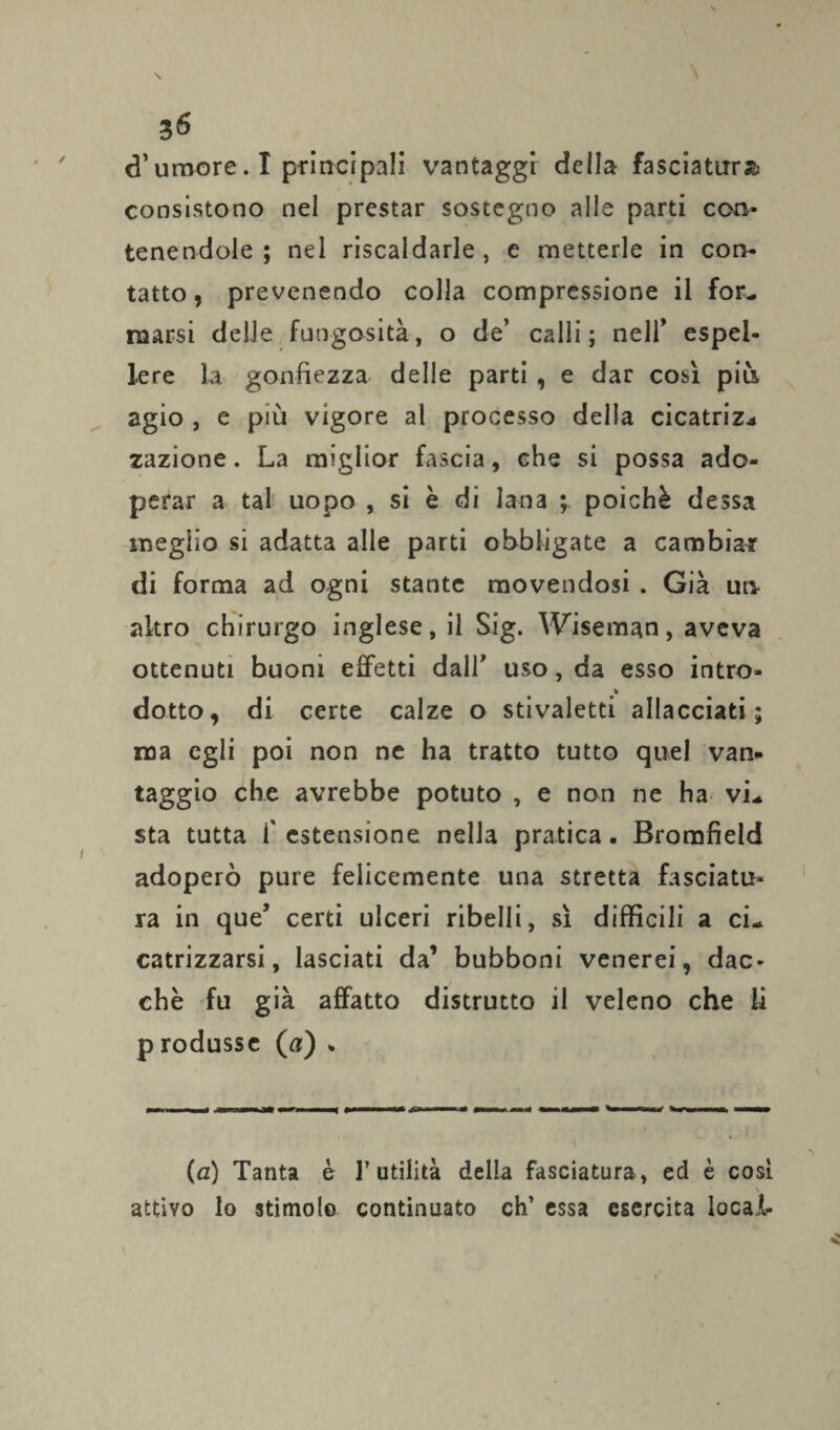 3<5 d’umore. I principali vantaggi della fasciatura consistono nel prestar sostegno alle parti con¬ tenendole ; nel riscaldarle, c metterle in con¬ tatto, prevenendo colla compressione il for¬ marsi delle fungosità, o de’ calli; nell’ espel¬ lere la gonfiezza delle parti , e dar così più agio , e più vigore al processo della cicatriz¬ zazione. La miglior fascia, che si possa ado¬ perar a tal uopo , si è di lana ; poiché dessa meglio si adatta alle parti obbligate a cambiar di forma ad ogni stante movendosi . Già un altro chirurgo inglese, il Sig. Wiseman, aveva ottenuti buoni effetti dall’ uso, da esso intro- % dotto, di certe calze o stivaletti allacciati; ma egli poi non ne ha tratto tutto quel van- taggio che avrebbe potuto , e non ne ha vi¬ sta tutta f estensione nella pratica. Bromfìeld adoperò pure felicemente una stretta fasciatu¬ ra in que’ certi ulceri ribelli, sì difficili a ci¬ catrizzarsi, lasciati da1 bubboni venerei, dac¬ ché fu già affatto distrutto il veleno che li p rodussc (0) . (a) Tanta è l’utilità della fasciatura, ed è così attivo lo stimolo continuato eh’ essa esercita locai-