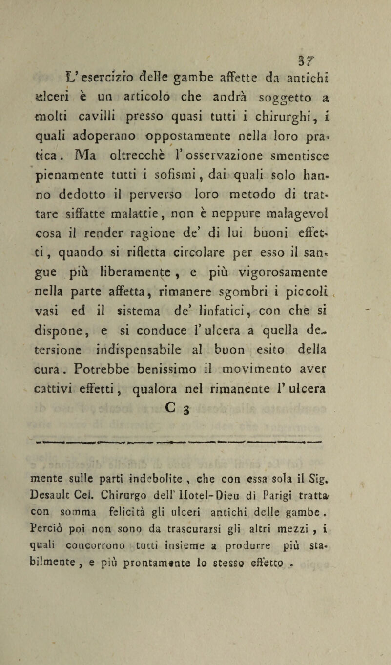 S T L’esercizio delle gambe affette da antichi i ulceri è un articolo che andrà soggetto a molti cavilli presso quasi tutti i chirurghi, 1 quali adoperano oppostamente nella loro pra* tica. Ma oltrecchè l’osservazione smentisce pienamente tutti i sofismi, dai quali solo han- no dedotto il perverso loro metodo di trac* tare siffatte malattie, non è neppure malagevoi cosa il render ragione de’ di lui buoni effet- ti, quando si rifletta circolare per esso il san* gue più liberamente , e più vigorosamente nella parte affetta, rimanere sgombri i piccoli vasi ed il sistema de’ linfatici, con che si dispone, e si conduce l’ulcera a quella de¬ tersione indispensabile al buon esito della cura. Potrebbe benissimo il movimento aver cattivi effetti, qualora nel rimanente l’ulcera C 3 mente sulle parti indebolite , che con essa sola il Sig. Desault Cei. Chirurgo dell'Hotel-Dieu di Parigi tratta? con somma felicità gli ulceri antichi delle gambe . Perciò poi non sono da trascurarsi gli altri mezzi , i quali concorrono tutti insieme a produrre più sta¬ bilmente , e più prontamente lo stesso effetto .