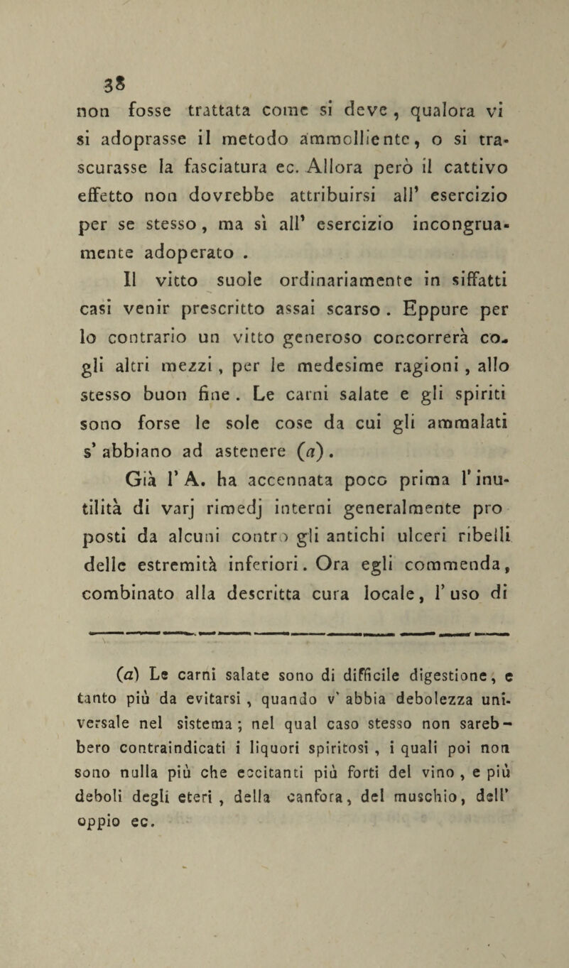3S non fosse trattata come si deve , qualora vi si adoprasse il metodo ammolliente, o si tra¬ scurasse la fasciatura ec. Allora però il cattivo effetto non dovrebbe attribuirsi all1 esercizio per se stesso , ma sì all’ esercizio incongrua¬ mente adoperato . Il vitto suole ordinariamente in siffatti casi venir prescritto assai scarso . Eppure per lo contrario un vitto generoso concorrerà co¬ gli altri mezzi, per le medesime ragioni , allo stesso buon fine . Le carni salate e gli spiriti sono forse le sole cose da cui gli ammalati s* abbiano ad astenere (a) . Già T A. ha accennata poco prima Y inu¬ tilità di varj rimedj interni generalmente prò posti da alcuni contro gli antichi ulceri ribelli delle estremità inferiori. Ora egli commenda, combinato alla descritta cura locale, fuso di (a) Le carni salate sono di difficile digestione, e tanto più da evitarsi , quando v' abbia debolezza uni¬ versale nel sistema; nei qual caso stesso non sareb¬ bero contraindicati i liquori spiritosi , i quali poi noti sono nulla più che eccitanti più forti del vino , e più deboli degli eteri, della canfora, del muschio, dell’ oppio ec. \ t