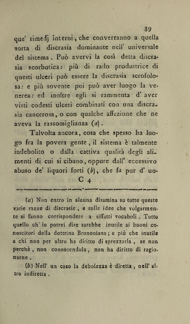 que’ rimedj interni, che converranno a quella sorta di discrasia dominante nell’ universale del sistema . Può avervi la così detta discra¬ sia scorbutica: più di rado produttrice di questi ulceri può essere la discrasia scrofolo¬ sa: e più sovente poi può aver luogo la ve¬ nerea: ed inoltre egli si rammenta d’ aver visti codesti ulceri combinati con una discra¬ sia cancerosa, o con qualche affezione che ne aveva la rassomiglianza (a) . Talvolta ancora, cosa che spesso ha luo¬ go fra la povera gente , il sistema è talmente indebolito o dalla cattiva qualità degli ali¬ menti di cui si cibano, oppure dall’ eccessivo abuso de’ liquori forti (b), che fa pur d’ uo- C 4 (a) Non entro in alcuna disamina su tutte queste varie razze di discrasie , e sulle idee che volgarmen¬ te si fanno corrispondere a siffatti vocaboli . Tutto quello eh' io potrei dire sarebbe inutile ai buoni co¬ noscitori della dottrina Brunoniana ; e più che inutile a chi non per altro ha diritto di sprezzarla , se non perchè , non conoscendola , non ha diritto di ragio* narne . (ò) Nell’ un caso la debolezza è diretta , nell’ al¬ tro indiretta , i