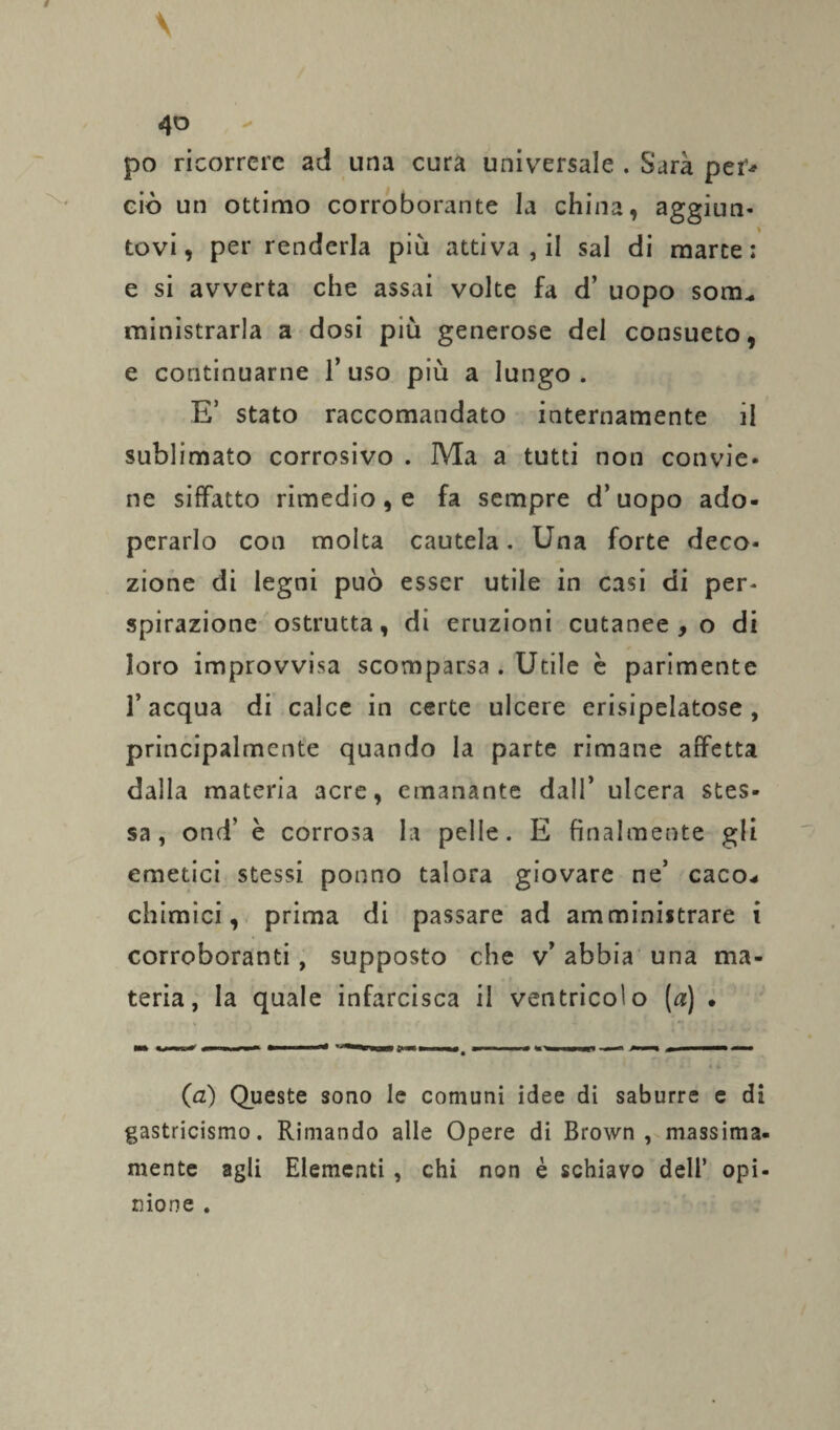 po ricorrere ad una cura universale . Sarà per* ciò un ottimo corroborante la china, aggiun¬ tovi, per renderla più attiva , il sai di marce: e si avverta che assai volte fa d’ uopo sonu ministrarla a dosi più generose del consueto, e continuarne l’uso più a lungo . E’ stato raccomandato internamente il sublimato corrosivo . Ma a tutti non convie. ne siffatto rimedio, e fa sempre d’uopo ado¬ perarlo con molta cautela. Una forte deco¬ zione di legni può esser utile in casi di per- spirazione ostrutta, di eruzioni cutanee , o di loro improvvisa scomparsa . Utile è parimente l’acqua di calce in certe ulcere erisipelatose , principalmente quando la parte rimane affetta dalla materia acre, emanante dall’ ulcera stes¬ sa, ond’ è corrosa la pelle. E finalmente gli emetici stessi ponno talora giovare ne’ caco* chimici, prima di passare ad amministrare i corroboranti, supposto che v’ abbia una ma¬ teria, la quale infarcisca il ventricolo [a] • (a) Queste sono le comuni idee di saburre e di gastricismo. Rimando alle Opere di Brown , massima- mente agli Elementi , chi non è schiavo dell’ opi¬ nione .
