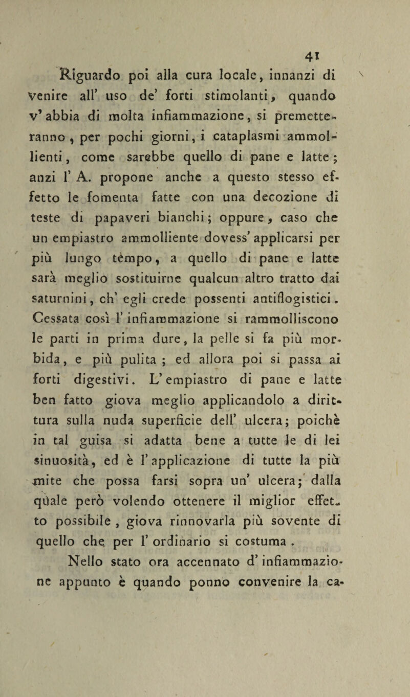 Riguardo poi alla cura locale, innanzi di venire all’ uso de’ forti stimolanti, quando v’abbia di molta infiammazione, si premette- ranno, per pochi giorni, i cataplasmi ammol¬ lienti , come sarebbe quello di pane e latte ; anzi fi A. propone anche a questo stesso ef¬ fetto le fomenta fatte con una decozione di teste di papaveri bianchi; oppure, caso che un empiastro ammolliente dovess’applicarsi per più lungo tempo, a quello di pane e latte sarà meglio sostituirne qualcun altro tratto dai saturnini, eh’ egli crede possenti antiflogistici. Cessata così l’infiammazione si rammolliscono le parti in prima dure, la pelle si fa più mor¬ bida, e più pulita; ed allora poi si passa ai forti digestivi. L’empiastro di pane e latte ben fatto giova meglio applicandolo a dirit¬ tura sulla nuda superficie dell’ ulcera; poiché in tal guisa si adatta bene a tutte le di lei sinuosità, ed è l’applicazione di tutte la più 4nite che possa farsi sopra un ulcera; dalla qùale però volendo ottenere il miglior effet¬ to possibile , giova rinnovarla più sovente di quello che per fi ordinario si costuma . Nello stato ora accennato d’infiammazio¬ ne appunto è quando ponno convenire la ca-
