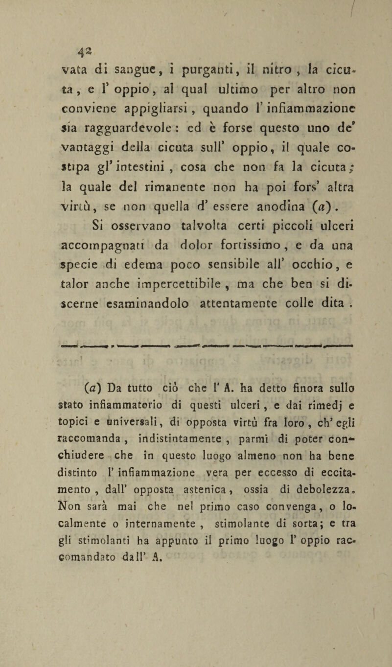 vata di sangue, i purganti, il nitro, la cica* ta , e T oppio, ai qual ultimo per altro non conviene appigliarsi, quando 1* infiammazione sia ragguardevole : ed è forse questo uno de9 vantaggi della cicuta sull’ oppio, il quale co¬ stipa gl’intestini, cosa che non fa la cicuta; la quale del rimanente non ha poi fors’ altra virtù, se non quella d’essere anodina (a). Si osservano talvolta certi piccoli ulceri accompagnati da dolor fortissimo, e da una specie di edema poco sensibile all’ occhio, e talor anche impercettibile , ma che ben si di¬ scerne esaminandolo attentamente colle dita . , r J , , , ' -t ■ ! _ (0) Da tutto ciò che 1' A. ha detto finora sullo stato infiammatorio di questi ulceri, e dai rimedj c topici e universali, di opposta virtù fra loro, ch’egli raccomanda , indistintamente , parmi di poter con¬ chiudere che in questo luogo almeno non ha bene distinto P infiammazione vera per eccesso di eccita¬ mento , dall’ opposta astenica, ossia di debolezza. Non sarà mai che nel primo caso convenga, o lo¬ calmente o internamente , stimolante di sorta; e tra gli stimolanti ha appunto il primo luogo P oppio rac¬ comandato dall’ A.