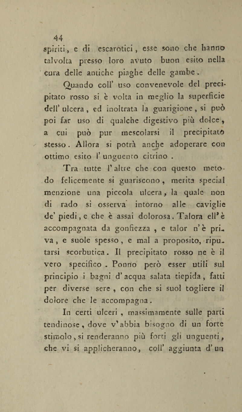 spiriti, e di escarotici, esse sono che hanno talvolta presso loro avuto buon esito nella cura delle antiche piaghe delle gambe . Quando coll’ uso convenevole del preci¬ pitato rosso si è volta in meglio la superficie dell’ ulcera , ed inoltrata la guarigione , si può poi far uso di qualche digestivo più dolce, a cui può pur mescolarsi il precipitato stesso. Allora si potrà anche adoperare con ottimo esito I’ unguento citrino . Tra tutte T altre che con questo meto¬ do felicemente si guariscono, merita special menzione una piccola ulcera, la quale non di rado si osserva intorno alle caviglie de’ piedi, e che è assai dolorosa. Talora eli* è accompagnata da gonfiezza , e talor n’ è pri¬ va , e suole spesso , e mal a proposito, ripu¬ tarsi scorbutica. Il precipitato rosso ne è il vero specifico . Ponrio però esser utili sul principio i bagni d’ acqua salata tiepida , fatti per diverse sere , con che si suol togliere il dolore che le accompagna. In certi ulceri , massimamente sulle parti tendinose , dove v’abbia bisogno di un forte stimolo , si renderanno più forti gli unguenti, che vi si applicheranno, coll’ aggiunta d’un