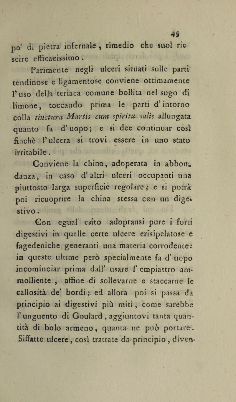 po’ di pietra infernale , rimedio che suol rie- scire efficacissimo . Parimente negli ulceri situati sulle parti tendinose e ligamentose conviene ottimamente l’uso della teriaca comune bollita nel sugo di limone, toccando prima le parti d’intorno colla tinctura Mcirtis cum spirita salis allungata quanto fa d’uopo; e si dee continuar così finché l’ulcera si trovi essere in uno stato m irritabile . Conviene la china, adoperata in abbona danza, in caso d’altri ulceri occupanti una piuttosto larga superficie regolare; e si potrà poi ricuoprire la china stessa con un dige¬ stivo . Con egual esito adopransi pure i forci digestivi in quelle certe ulcere erisipelatose e fagedeniche generanti una materia corrodente: in queste ultime però specialmente fa d’ uepo incominciar prima dall’ usare 1* empiastro am* molliente , affine di sollevarne e staccarne le callosità^ de’ bordi ed allora poi si passa da principio ai digestivi più miti , come sarebbe l’unguento di Goulard, aggiuntovi tanta quan¬ tità di bolo armeno, quanta ne può portare. Siffatte ulcere, così trattate da principio, diven-