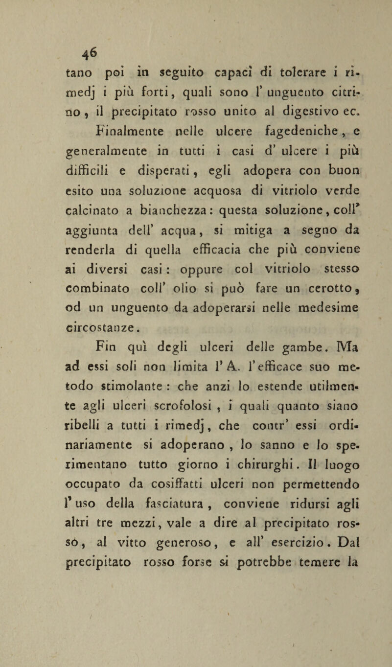 tano poi iti seguito capaci di tolcrare i ri- medj i più forti, quali sono l’unguento citri¬ no , il precipitato rosso unito al digestivo ec. Finalmente nelle ulcere fagedeniche, e generalmente in tutti i casi d’ ulcere i più difficili e disperati, egli adopera con buon esito una soluzione acquosa di vitriolo verde calcinato a bianchezza: questa soluzione, coll* aggiunta dell’ acqua, si mitiga a segno da renderla di quella efficacia che più conviene ai diversi casi : oppure col vitriolo stesso combinato coll’ olio si può fare un cerotto, od un unguento da adoperarsi nelle medesime circostanze. Fin qui degli ulceri delle gambe. Ma i ad essi soli non limita 1* A.. l’efficace suo me¬ todo stimolante : che anzi lo estende utilmen¬ te agli ulceri scrofolosi , i quali quanto siano ribelli a tutti i rimedj, che contr’ essi ordi¬ nariamente si adoperano , lo sanno e Io spe¬ rimentano tutto giorno i chirurghi. Il luogo occupato da cosiffatti ulceri non permettendo 1* uso della fasciatura , conviene ridursi agli altri tre mezzi, vale a dire al precipitato ros- só, al vitto generoso, c all’ esercizio. Dal precipitato rosso forse si potrebbe temere la / /