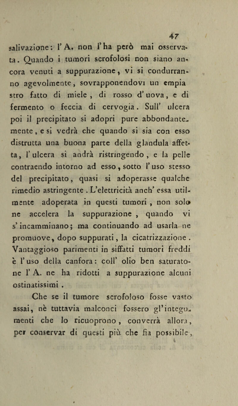 4 7 salivazione: 1’A. non fha però mai osserva¬ ta. Oliando i tumori scrofolosi non siano an« cora venuti a suppurazione, vi si condurran¬ no agevolmente, sovrapponendovi un empia stro fatto di miele , di rosso d’uova, e di fermento o feccia di cervogia. Sull’ ulcera poi il precipitato si adopri pure abbondante¬ mente , e si vedrà che quando si sia con esso distrutta una buona parte della gianduia affet¬ ta, l’ulcera si andrà ristringendo , e la pelle contraendo intorno ad esso, sotto l’uso stesso del precipitato, quasi si adoperasse qualche rimedio astringente . L’elettricità anch’ essa util¬ mente adoperata in questi tumori , non solo ne accelera la suppurazione , quando vi s’incamminano; ma continuando ad usarla ne promuove, dopo suppurati, la cicatrizzazione . Vantaggioso parimenti in siffatti tumori freddi è l’uso della canfora : coll’ olio ben saturato¬ ne 1’ A. ne ha ridotti a suppurazione alcuni ostinatissimi . Che se il tumore scrofoloso fosse vasto assai, nè tuttavia malconci fossero gl’integu¬ menti che lo ricuoprono, converrà allora, per conservar di questi più che fìa possibile .