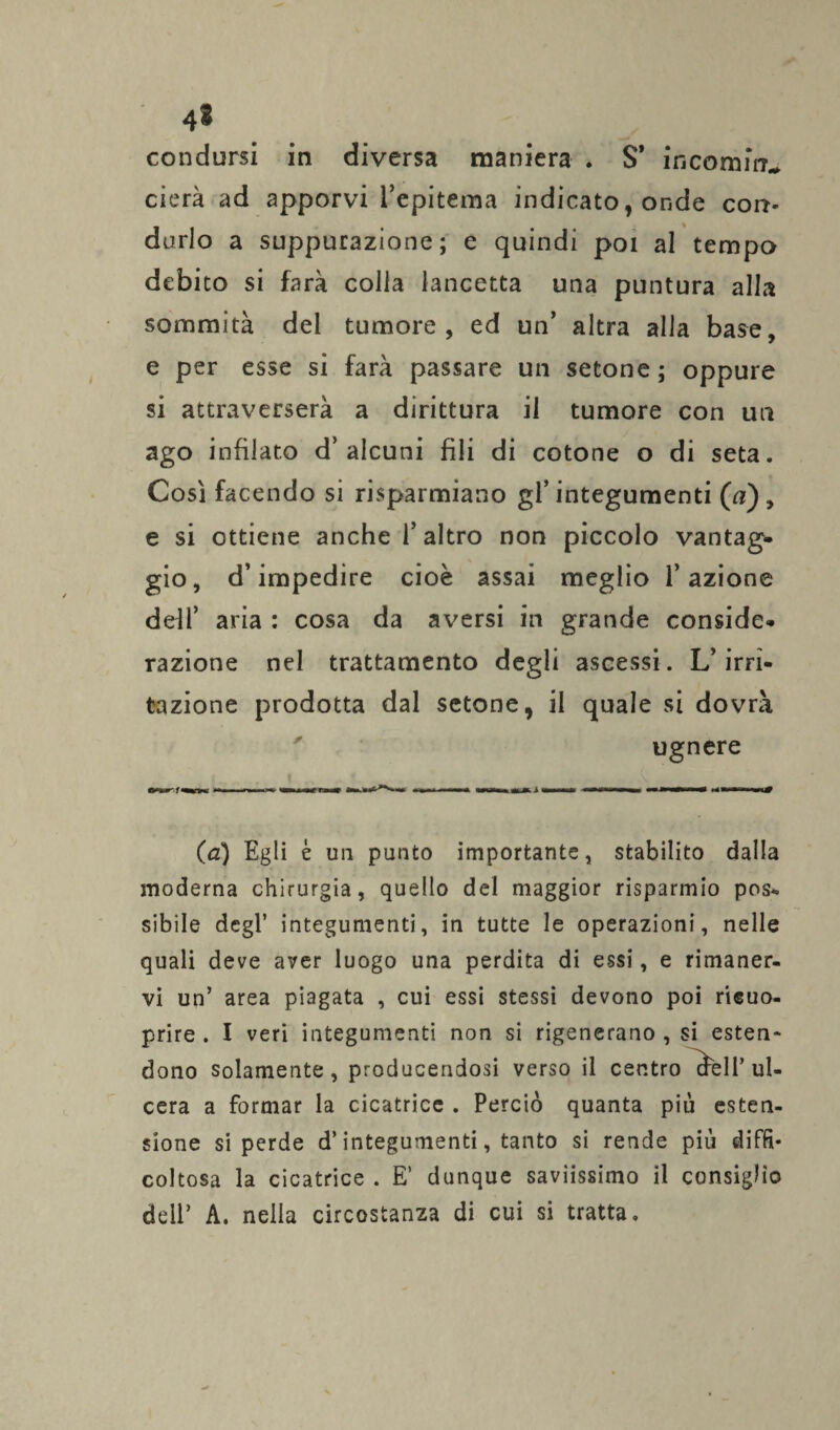 condursi in diversa maniera . $’ incornine cierà ad apporvi l’epitema indicato, onde corr« durlo a suppurazione; e quindi poi al tempo debito si farà colla lancetta una puntura alla sommità del tumore, ed un’ altra alla base, e per esse si farà passare un setone ; oppure si attraverserà a dirittura il tumore con un ago infilato d’alcuni fili di cotone o di seta. Così facendo si risparmiano gl’integumenti (a), e si ottiene anche l’altro non piccolo vantag¬ gio, d’impedire cioè assai meglio l’azione defi’ aria : cosa da aversi in grande conside¬ razione nel trattamento degli ascessi. L’irri¬ tazione prodotta dal setone, il quale si dovrà ugnere (<2) Egli è un punto importante, stabilito dalla moderna chirurgia, quello del maggior risparmio pos- sibile degl’ integumenti, in tutte le operazioni, nelle quali deve aver luogo una perdita di essi, e rimaner¬ vi un’ area piagata , cui essi stessi devono poi rieuo- prire . I veri integumenti non si rigenerano , si esten¬ dono solamente, producendosi verso il centro cbell’ ul¬ cera a formar la cicatrice . Perciò quanta più esten¬ sione si perde d’integumenti, tanto si rende più diffi- coltosa la cicatrice . E’ dunque saviissimo il consiglio dell’ A. nella circostanza di cui si tratta.