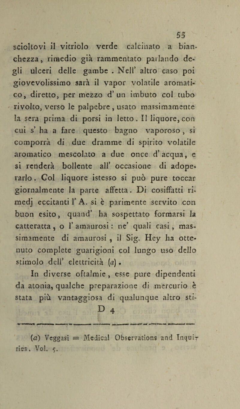 scioltovi il vitriolo verde calcinato a bian¬ chezza, rimedio già rammentato parlando de¬ gli ulceri delle gambe . Nell’ altro caso poi giovevolissimo sarà il vapor volatile aromati¬ co, diretto, per mezzo d’un imbuto col tubo rivolto, verso le palpebre , usato massimamente la sera prima di porsi in letto. Il liquore, con cui s’ ha a fare questo bagno vaporoso , si comporrà di due dramme di spirito volatile aromatico mescolato a due once d’acqua, e si renderà bollente all’ occasione di adope¬ rarlo . Col liquore istesso si può pure toccar giornalmente la parte affetta. Di cosiffatti ri- medj eccitanti 1’ A. si è parimente servito con buon esito, quand’ ha sospettato formarsi la catteratta , o 1* amaurosi : ne’ quali casi, mas¬ simamente di amaurosi , il Sig. Hey ha otte¬ nuto complete guarigioni col lungo uso dello stimolo deli5 elettricità (a) • In diverse oftalmie , esse pure dipendenti da atonia, qualche preparazione di mercurio è stata più vantaggiosa di qualunque altro sti- D 4 (a) Veggasi = Medicai Observations and Inquir ries. Voi. 5.