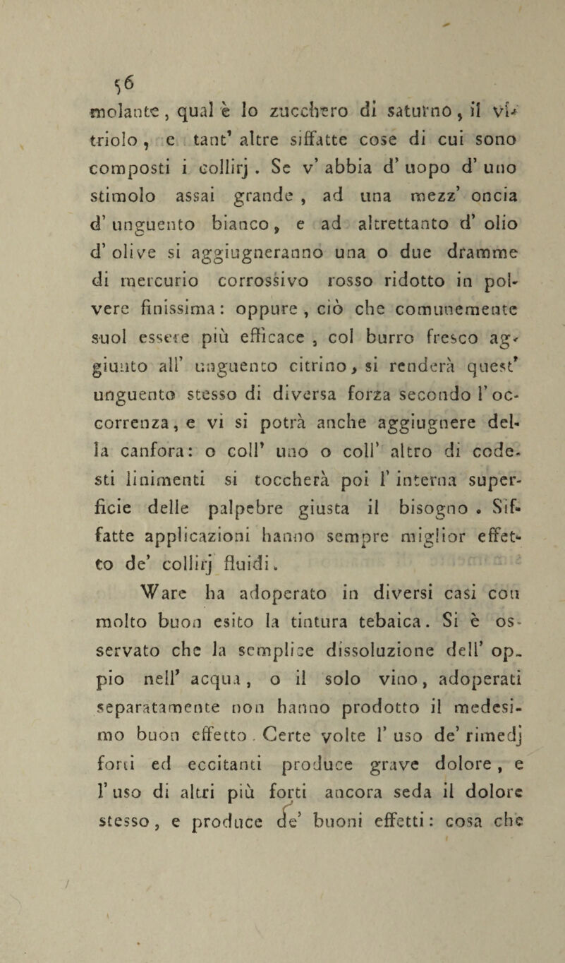 molante , qual è lo zucchero di saturno, il vU triolo , e tant’ altre siffatte cose di cui sono composti i collirj . Se v’ abbia d’ uopo d’ uno stimolo assai grande , ad una mezz’ oncia d’ unguento bianco, e ad altrettanto d’ olio d’ olive si aggiugneranno una o due dramme di mercurio corrossivo rosso ridotto in pol¬ vere finissima: oppure, ciò che comunemente suol essere più efficace , coi burro fresco ag< giunto all’ unguento citrino > si renderà quest' unguento stesso di diversa forza secondo 1’ oc¬ correnza, e vi si potrà anche aggiugnere del¬ la canfora: o colf uno o coll’ altro di code- sti linimenti si toccherà poi 1’ interna super¬ ficie delle palpebre giusta il bisogno . Sif¬ fatte applicazioni hanno sempre miglior effet¬ to de’ collirj fluidi. Ware ha adoperato in diversi casi con molto buon esito la tintura tebaica. Si è os¬ servato che la semplice dissoluzione dell’ op¬ pio nell' acqua, o il solo vino, adoperati separatamente non hanno prodotto il medesi¬ mo buon effetto . Certe volte 1’ uso de’ rimedj forti ed eccitanti produce grave dolore , e 1’ uso di altri più forti ancora seda il dolore stesso, e produce efe’ buoni effetti: cosa che /