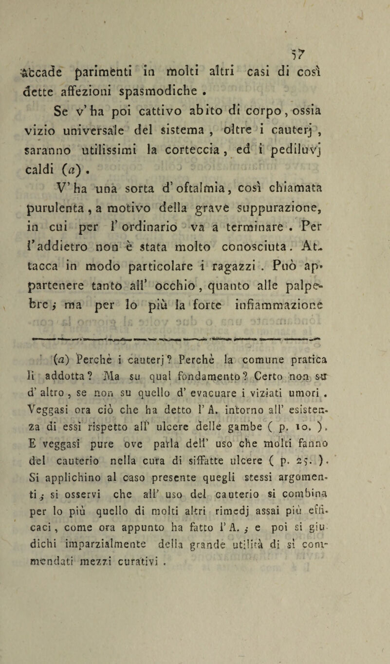 5? accade parimenti in molti altri casi di così dette affezioni spasmodiche . Se v’ ha poi cattivo abito di corpo, ossia vizio universale del sistema , oltre i cauterj , saranno utilissimi la corteccia, ed i pediluvi caldi (a) . V’ha una sorta d’oftalmia, così chiamata purulenta , a motivo della grave suppurazione, in cui per 1’ ordinario va a terminare . Per Vaddietro non è stata molto conosciuta. At¬ tacca in modo particolare i ragazzi . Può ap» partenere tanto ali’ occhio, quanto alle palpe* bre ,* ma per lo più la forte infiammazione (a) Perchè i cauterj? Perchè la comune pratica li addotta? Ma su qual fondamento? Certo non s-tfr d' altro , se non su quello d’ evacuare i viziati umori . Veggasi ora ciò che ha detto P A. intorno all’ esisten¬ za di essi rispetto all’ ulcere delle gambe ( p. io. ). E veggasi pure ove parla dell’ uso che molti fanno del cauterio nella cura di siffatte ulcere ( p. 25. ). Si applichino al caso presente quegli stessi argomen¬ ti si osservi che ali’ uso del cauterio si combina per lo più quello di molti altri rimedj assai più effi¬ caci , come ora appunto ha fatto 1’A. e poi si giu dichi imparzialmente delia grande utilità di si com¬ mendati mezzi curativi .