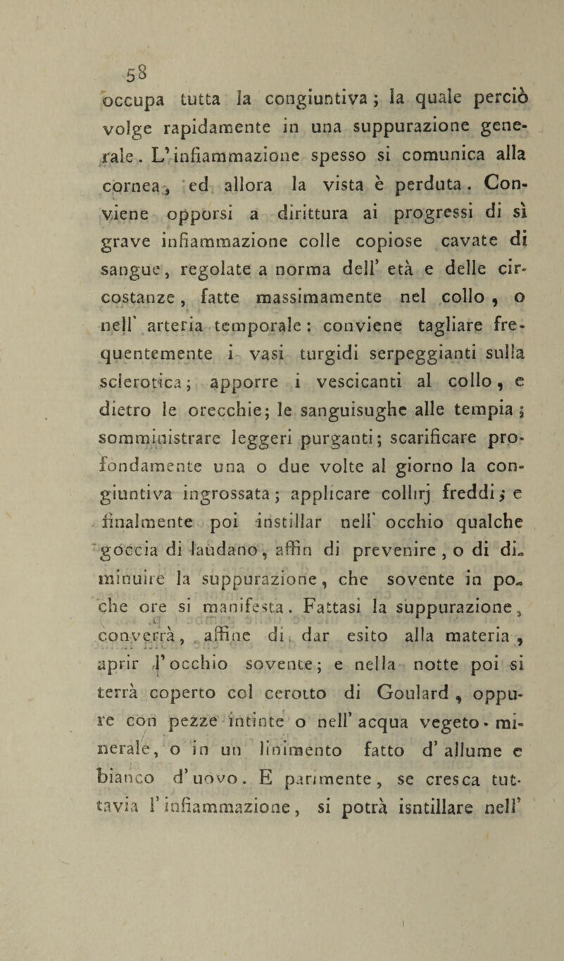 occupa tutta la congiuntiva ; la quale perciò volge rapidamente in una suppurazione gene¬ rale. L’infiammazione spesso si comunica alla cornea., ed allora la vista è perduta. Con¬ viene opporsi a dirittura ai progressi di sì grave infiammazione colle copiose cavate di sangue, regolate a norma dell’ età e delle cir¬ costanze , fatte massimamente nel collo , o nell' arteria temporale : conviene tagliare fre¬ quentemente i vasi turgidi serpeggianti sulla sclerotica; apporre i vescicanti al collo, e dietro le orecchie; le sanguisughe alle tempia; somministrare leggeri purganti; scarificare pro¬ fondamente una o due volte al giorno la con¬ giuntiva ingrossata ; applicare collirj freddie finalmente poi instillar nell' occhio qualche goccia di laudano, affin di prevenire , o di dL minuirè la suppurazione, che sovente in po« che ore si manifesta. Fattasi la suppurazione, converrà, affine die dar esito alla materia , aprir ,l’occhio sovente; e nella notte poi si terrà coperto col cerotto di Goulard , oppu¬ re con pezze intinte o nell’acqua vegeto-mi¬ nerale, o in un linimento fatto d’allume c bianco d’uovo. E parimente, se cresca tut¬ tavia l’infiammazione, si potrà isntillare nelfi i