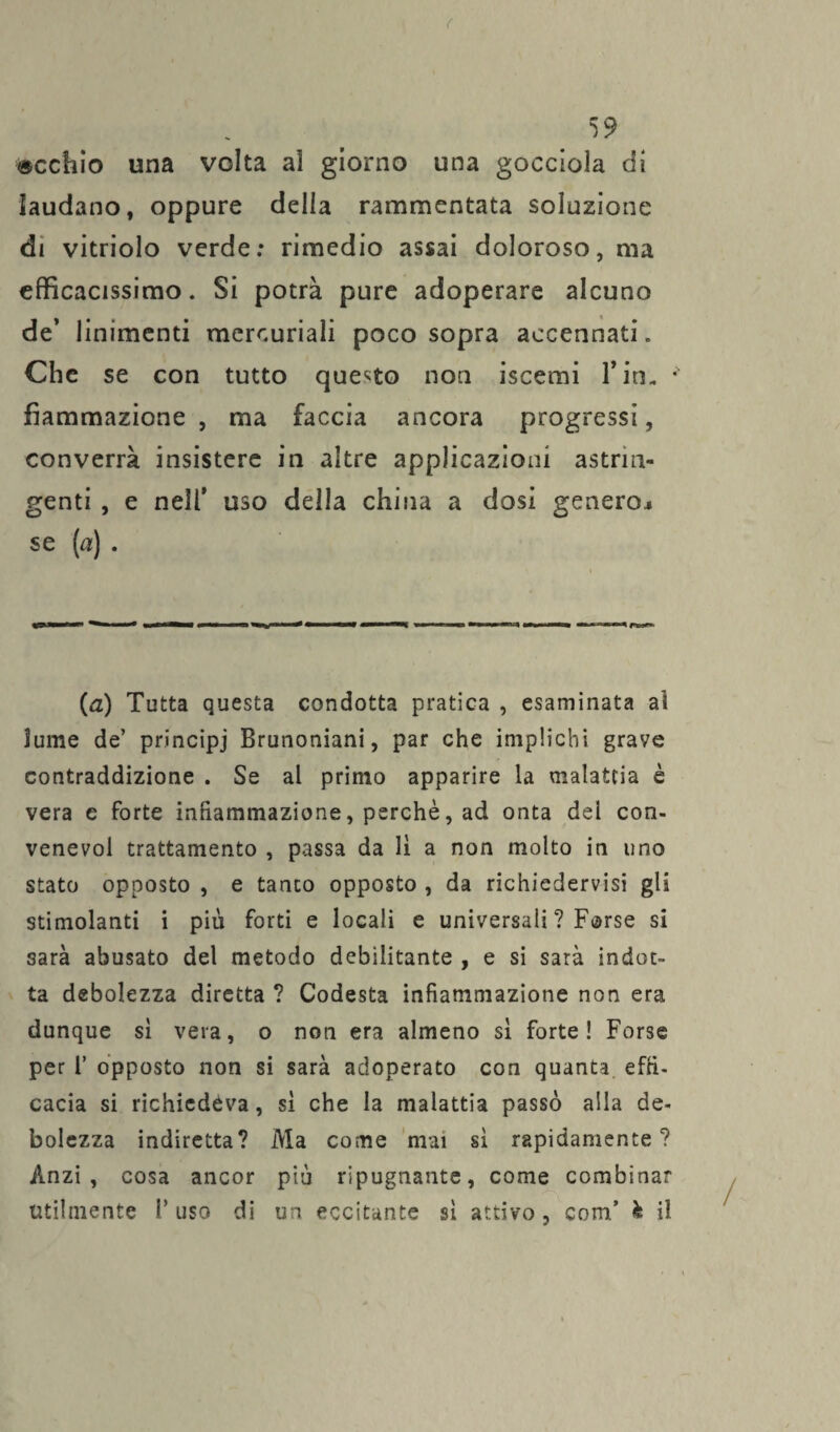 ( 59 «echio una volta ai giorno una gocciola di laudano, oppure della rammentata soluzione di vitriolo verde: rimedio assai doloroso, ma efficacissimo. Si potrà pure adoperare alcuno de’ linimenti mercuriali poco sopra accennati. Che se con tutto questo non iscemi 1* in- *“ fìammazione , ma faccia ancora progressi, converrà insistere in altre applicazioni astrin¬ genti , e nell’ uso della china a dosi genero* se (a) . (a) Tutta questa condotta pratica , esaminata al lume de’ principi Brunoniani, par che implichi grave contraddizione . Se al primo apparire la malattia è vera e forte infiammazione, perchè, ad onta dei con- venevoi trattamento , passa da li a non molto in uno stato opposto , e tanto opposto , da richiedervisi gli stimolanti i più forti e locali e universali ? Forse si sarà abusato del metodo debilitante , e si sarà indot¬ ta debolezza diretta ? Codesta infiammazione non era dunque si vera, o non era almeno si forte! Forse per 1’ opposto non si sarà adoperato con quanta effi¬ cacia si richiedéva, si che la malattia passò alla de¬ bolezza indiretta? Ma come mai si rapidamente? Anzi, cosa ancor più ripugnante, come combinar utilmente l’uso di un eccitante si attivo, com’ è il