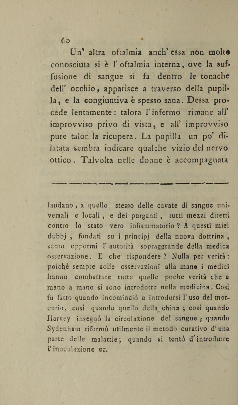 Un’ altra oftalmia aneli’ essa non molta conosciuta si è l’oftalmia interna, ove la suf- fusiotie di sangue si fa dentro le tonache dell’ occhio, apparisce a traverso della pupil¬ la, e la congiuntiva è spesso sana. Dessa pro¬ cede lentamente: talora l’infermo rimane all* improvviso privo di vista, c all* improvviso pure talor la ricupera. La pupilla un po’ di¬ latata sembra indicare qualche vizio del nervo ottico . Talvolta nelle donne è accompagnata laudano , a quello stesso delle cavate di sangue uni¬ versali e locali , e dei purganti , tutti mezzi diretti contro lo stato vero infiammatorio ? A questi miei dubbj , fondati su i principi della nuova dottrina , sento oppormi f autorità sopraggrande della medica osservazione. E che rispondere? Nulla per verità: poiché sempre sofie osservazioni alla man® i medici hanno combattute tutte quelle poche verità che a mano a mano si sono introdotte nella medicina . Cosi fu fatto quando incominciò a introdursi l’uso del mer¬ curio, cosi quando queilo della china ; cosi quando Harvey insegnò la circolazione del sangue ; quando S'ydenharn riformò utilmente il metodo curativo d’ una parte deile malattie; quando si tentò d'introdurre l’inoculazione ee.
