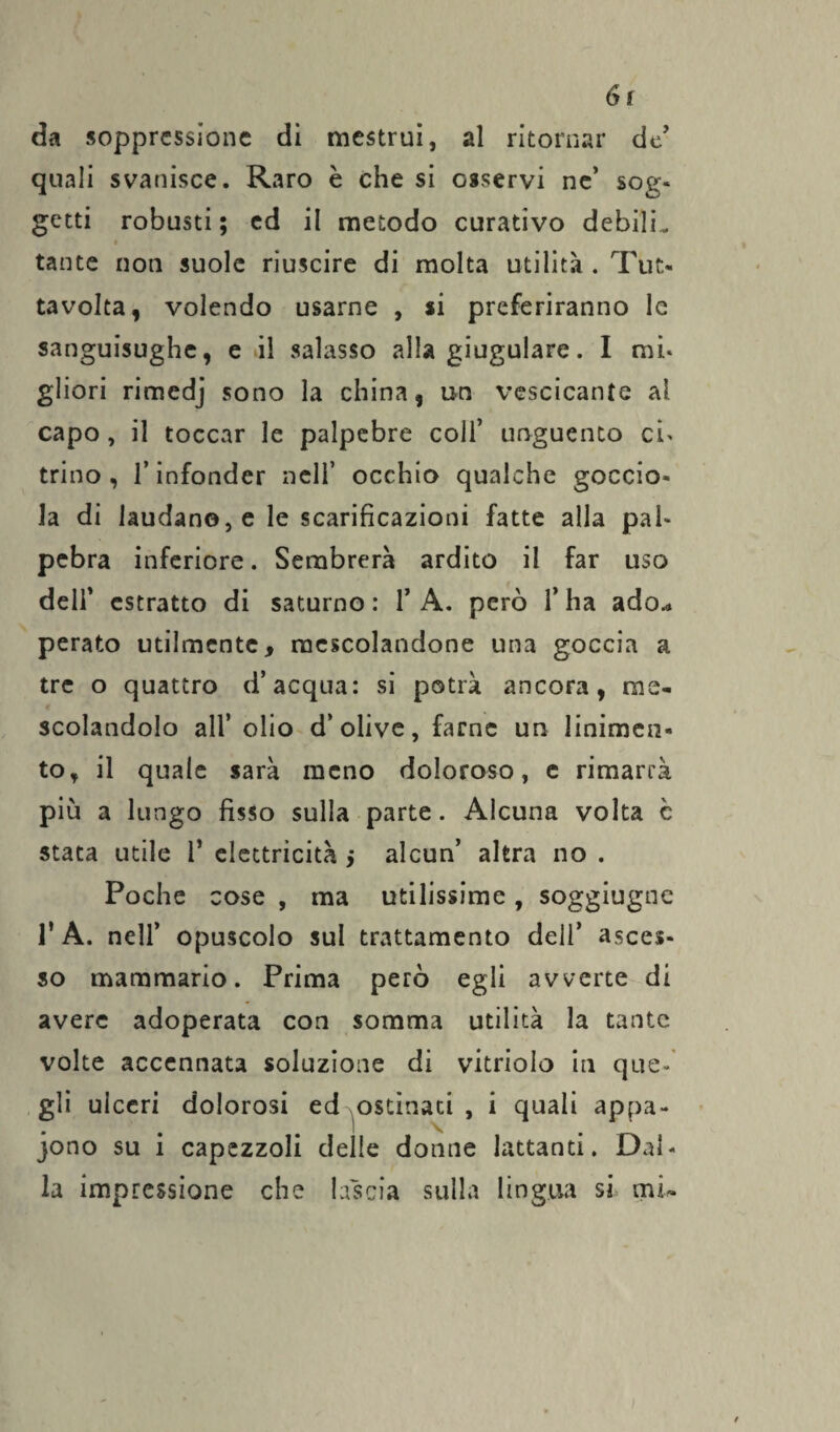 6r da soppressione di mestrui, al ritornar de’ quali svanisce. Raro è che si osservi ne’ sog¬ getti robusti; ed il metodo curativo debiJL tante non suole riuscire di molta utilità . Tur- tavolta, volendo usarne , si preferiranno le sanguisughe, e il salasso alla giugulare. I mi- gliori rimedj sono la china, un vescicante al capo, il toccar le palpebre colf unguento ci> trino, l’infonder nell’ occhio qualche goccio¬ la di laudano,e le scarificazioni fatte alla pal¬ pebra inferiore. Sembrerà ardito il far uso delf estratto di saturno: f A. però fi ha ado.* perato utilmente, mescolandone una goccia a tre o quattro d’acqua: si potrà ancora, me¬ scolandolo all’ olio d’olive, farne un linimen¬ to, il quale sarà meno doloroso, e rimarrà più a lungo fisso sulla parte. Alcuna volta c stata utile fi elettricità 5 alcun’ altra no . Poche cose , ma utilissime, soggiugne fi A. nell’ opuscolo sul trattamento dell’ asces¬ so mammario. Prima però egli avverte di avere adoperata con somma utilità la tante volte accennata soluzione di vitriolo in que¬ gli ulceri dolorosi ed ostinati , i quali appa¬ iono su i capezzoli delle donne lattanti. Dal¬ la impressione che lascia sulla lingua si mi-