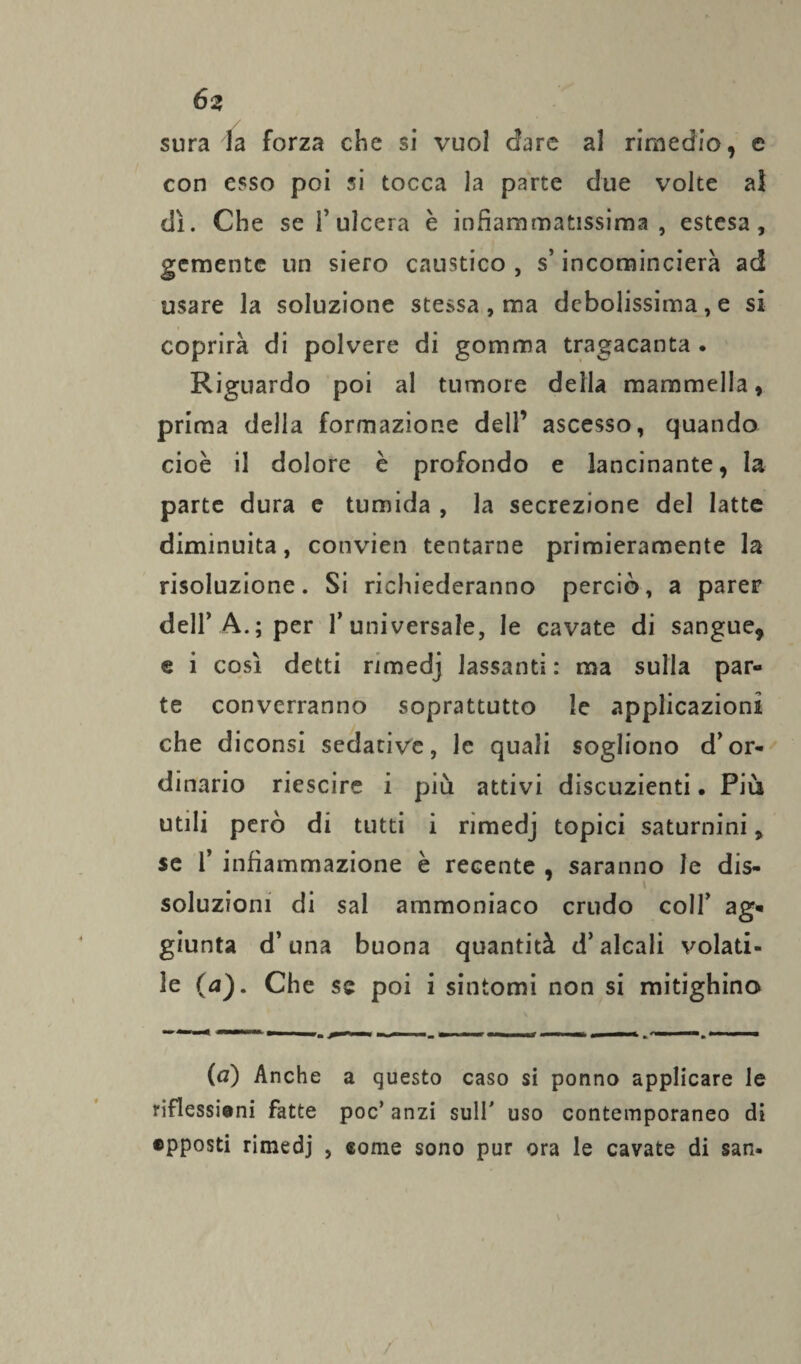 sura la forza che si vuol dare al rimedio, e con esso poi si tocca la parte due volte a! dì. Che se 1*ulcera è infiammatissima , estesa, gemente un siero caustico , s’incomincierà ad usare la soluzione stessa , ma debolissima, e si coprirà di polvere di gomma tragacanta . Riguardo poi al tumore della mammella, prima della formazione dell’ ascesso, quando cioè il dolore è profondo e lancinante, la parte dura e tumida , la secrezione del latte diminuita, convien tentarne primieramente la risoluzione. Si richiederanno perciò, a parer dell’A.; per l’universale, le cavate di sangue, e i così detti rimedj lassanti : ma sulla par¬ te converranno soprattutto le applicazioni che diconsi sedative, le quali sogliono d’or¬ dinario riescire i più attivi discuzienti • Più utili però di tutti i rimedj topici saturnini, se 1’ infiammazione è recente , saranno le dis¬ soluzioni di sai ammoniaco crudo coll’ ag¬ giunta d’una buona quantità d’alcali volati¬ le (a). Che se poi i sintomi non si mitighino (a) Anche a questo caso si ponno applicare le riflessioni fatte poc’ anzi sull' uso contemporaneo di «pposti rimedj , come sono pur ora le cavate di san- \ /
