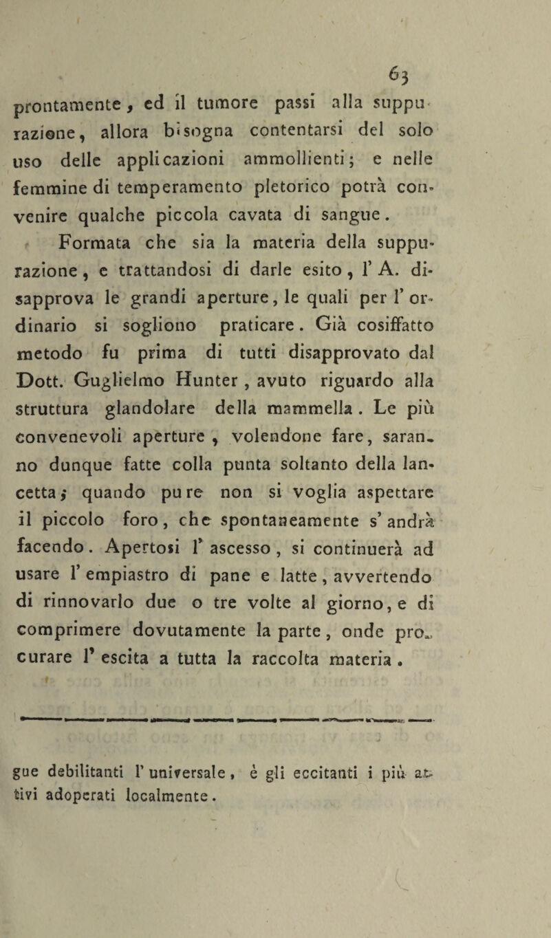Ó3 prontamente, ed il tumore passi alla suppu* razione, allora bisogna contentarsi del solo uso delle applicazioni ammollienti; e nelle femmine di temperamento pletorico potrà con¬ venire qualche piccola cavata di sangue. Formata che sia la materia della suppu¬ razione , e trattandosi di darle esito , 1* A. di¬ sapprova le grandi aperture, le quali per 1’or¬ dinario si sogliono praticare. Già cosiffatto metodo fu prima di tutti disapprovato dal Dott. Guglielmo Hunter , avuto riguardo alla struttura glandolare della mammella . Le più convenevoli aperture , volendone fare, saran, no dunque fatte colla punta soltanto della lan¬ cetta,* quando pure non si voglia aspettare il piccolo foro, che spontaneamente s’andrà facendo. Apertosi f ascesso , si continuerà ad usare 1’ empiastro di pane e latte , avvertendo di rinnovarlo due o tre volte al giorno, e di comprimere dovutamente la parte, onde prò», curare V escita a tutta la raccolta materia • gue debilitatiti V universale, è gli eccitanti i più at¬ tivi adoperati localmente.