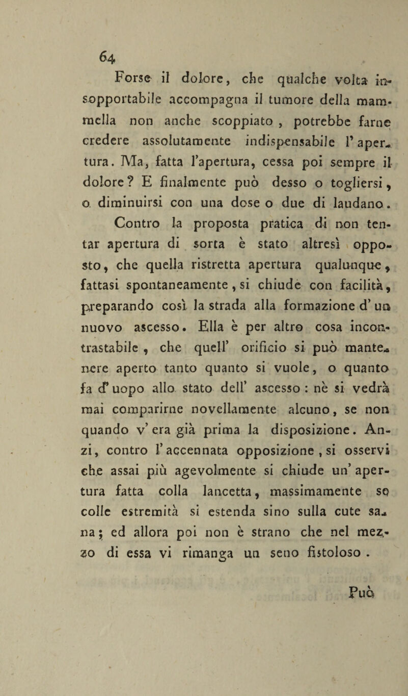 Forse il dolore, che qualche volta in¬ sopportabile accompagna il tumore della mam¬ mella non anche scoppiato , potrebbe farne credere assolutamente indispensabile l’aper¬ tura. Ma, fatta l’apertura, cessa poi sempre il dolore ? E finalmente può desso o togliersi, o diminuirsi con una dose o due di laudano. Contro la proposta pratica di non ten¬ tar apertura di sorta è stato altresì oppo¬ sto , che quella ristretta apertura qualunque , fattasi spontaneamente, si chiude con facilità, preparando così la strada alla formazione d’ un nuovo ascesso. Ella è per altro cosa incon¬ trastabile , che quell’ orificio si può mante* nere aperto tanto quanto si vuole, o quanto fa cf uopo allo stato dell’ ascesso : nè si vedrà mai comparirne novellamente alcuno, se non quando v’ era già prima la disposizione. An¬ zi, contro l’accennata opposizione , si osservi che assai più agevolmente si chiude un’ aper¬ tura fatta colla lancetta, massimamente so colle estremità si estenda sino sulla cute sa¬ na ; ed allora poi non è strano che nel mez,- zo di essa vi rimanga un seno fistoloso . Può