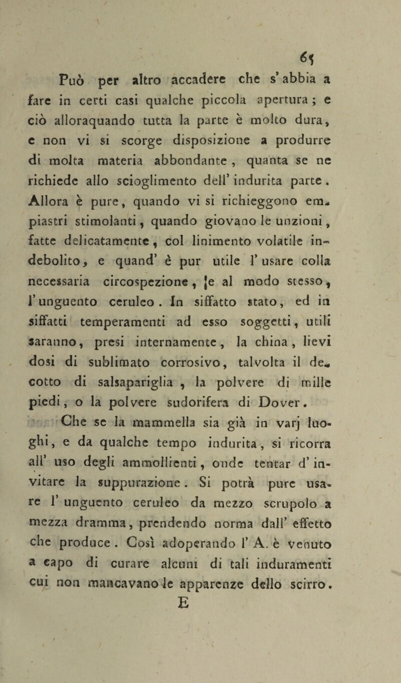 <5? Può per altro accadere che s* abbia a fare in certi casi qualche piccola apertura ; e ciò ailoraquando tutta la parte è molto dura, e non vi si scorge disposizione a produrre di molta materia abbondante , quanta se ne richiede allo scioglimento dell’ indurita parte . Allora è pure, quando vi si richieggono em* piastri stimolanti, quando giovano le unzioni, fatte delicatamente, col linimento volatile in¬ debolito, e quand’ è pur utile l’usare colla necessaria circospezione, |e al modo stesso, l’unguento ceruleo. In siffatto stato, ed in siffatti temperamenti ad esso soggetti, utili saranno, presi internamente, la china, lievi dosi di sublimato corrosivo, talvolta il de* cotto di salsapariglia , la polvere di mille piedi, o la polvere sudorifera di Dover, Che se la mammella sia già in varj luo¬ ghi, e da qualche tempo indurita, si ricorra all uso degli ammollienti, onde tentar d’in¬ vitare la suppurazione. Si potrà pure usa¬ re 1’ unguento ceruleo da mezzo scrupolo a mezza dramma, prendendo norma dall’ effetto che produce . Così adoperando 1’ A. è venuto a capo di curare alcuni di tali induramenti cui non mancavanoJe apparenze dello scirro. E