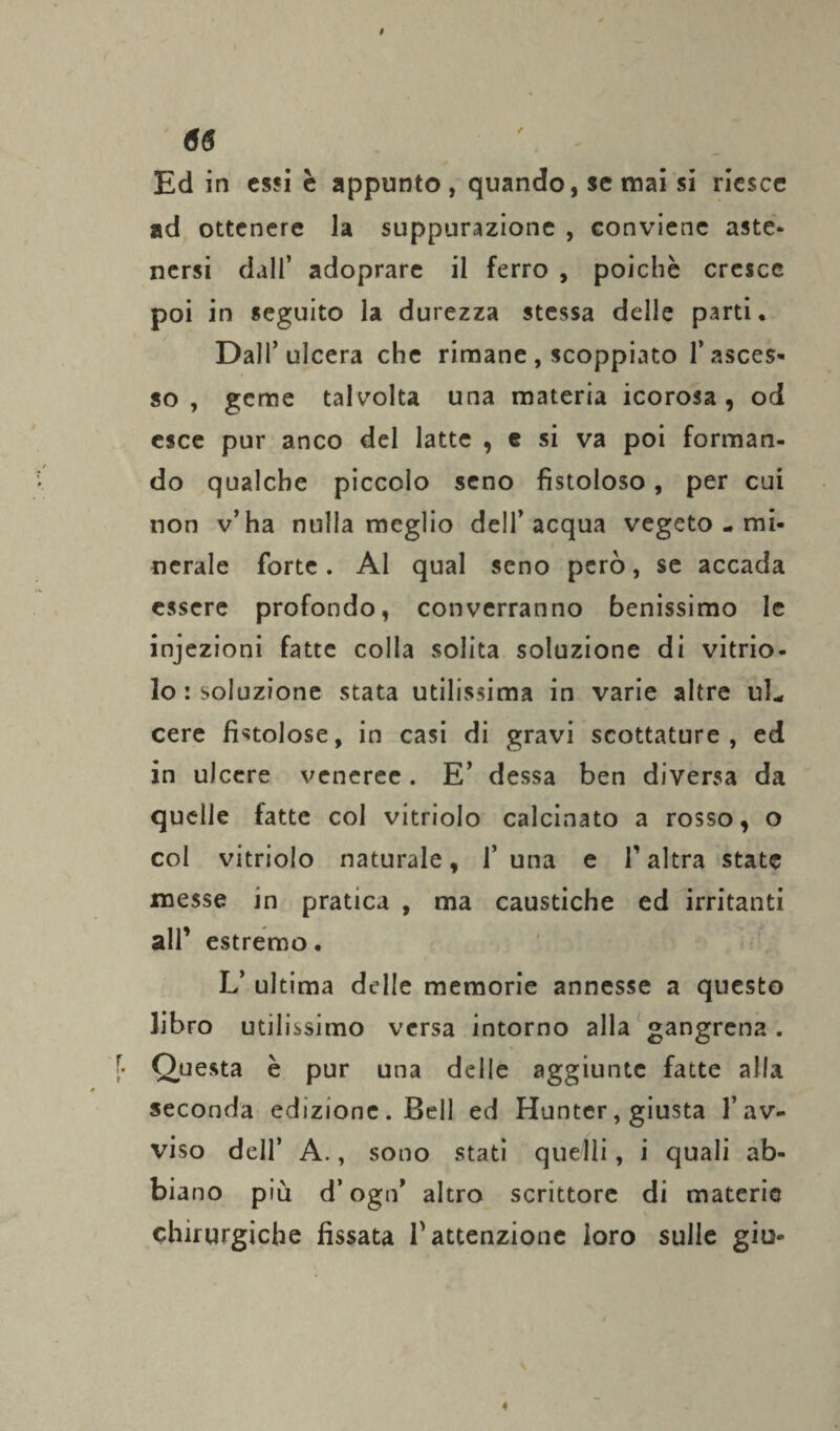 Ed in essi è appunto , quando, se mai si riesce ad ottenere la suppurazione , conviene aste¬ nersi dall’ adoprare il ferro , poiché cresce poi in seguito la durezza stessa delle parti. Dall’ulcera che rimane, scoppiato l’asces¬ so , geme talvolta una materia icorosa, od esce pur anco del latte , e si va poi forman¬ do qualche piccolo seno fistoloso, per cui non v’ha nulla meglio dell’acqua vegeto-mi¬ nerale forte. Al qual seno però, se accada essere profondo, converranno benissimo le injezioni fatte colla solita soluzione di vitrio- lo isolazione stata utilissima in varie altre ul¬ cere fistolose, in casi di gravi scottature, ed in ulcere veneree. E’ dessa ben diversa da quelle fatte col vitriolo calcinato a rosso, o col vitriolo naturale, 1’ una e f altra state messe in pratica , ma caustiche ed irritanti all’ estremo. L’ ultima delle memorie annesse a questo libro utilissimo versa intorno alla gangrena . Questa è pur una delle aggiunte fatte alla seconda edizione. Bell ed Huntcr, giusta l’av¬ viso dell’ A., sono stati quelli, i quali ab¬ biano più d’ogn* altro scrittore di materie chirurgiche fissata V attenzione loro sulle giu*