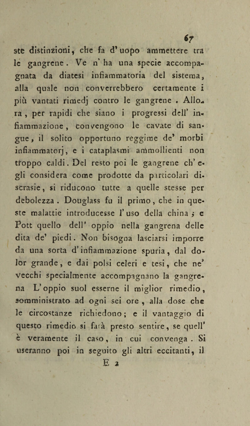 I ir ste distinzioni, che fa d’uopo ammettere tra le gangrene. Ve n’ ha una specie accompa¬ gnata da diatesi infiammatoria del sistema, alla quale non converrebbero certamente i più vantati rimedj contro le gangrene . Allo¬ ra , per rapidi che siano i progressi dell’ in* fiammazione, convengono le cavate di san¬ gue, il solito opportuno reggime de’ morbi infiamrnatorj, e i cataplasmi ammollienti non troppo caldi. Del resto poi le gangrene eh’ fi¬ gli considera come prodotte da particolari di¬ scrasie, si riducono tutte a quelle stesse per debolezza . Douglass fu il primo, che in que¬ ste malattie introducesse l’uso della chinai e Pott quello dell’ oppio nella gangrena delle dita de’ piedi. Non bisogna lasciarsi imporre da una sorta d’infiammazione spuria, dal do¬ lor grande, e dai polsi celeri e tesi, che ne? Vecchi specialmente accompagnano la gangre¬ na L’oppio suol esserne il miglior rimedio, somministrato ad ogni sei ore , alla dose che le circostanze richiedono; e il vantaggio di questo rimedio si farà presto sentire, se quell* è veramente il caso, in cui convenga . Si useranno poi in seguito gli altri eccitanti, il E %