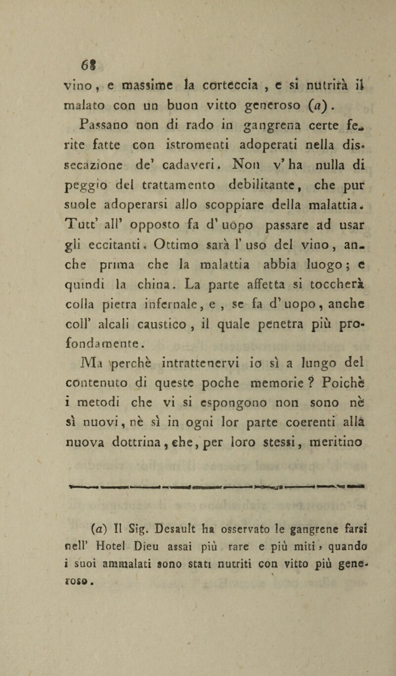 vino, e massime la corteccia , e si nutrirà il malato con un buon vitto generoso (a) . Passano non di rado in gangrena certe fé* rite fatte con istromenti adoperati nella dis« secazione de’ cadaveri* Non v’ha nulla di peggio del trattamento debilitante, che pur suole adoperarsi allo scoppiare della malattia* Tutt’ alP opposto fa d’uopo passare ad usar gli eccitanti. Ottimo sarà 1’uso del vino, an¬ che prima che la malattia abbia luogo; e quindi la china. La parte affetta si toccherà colla pietra infernale, e , se fa d’uopo, anche colf alcali caustico , il quale penetra più pro¬ fondamente . Ma perchè intrattenervi io sì a lungo del contenuto di queste poche memorie ? Poiché i metodi che vi si espongono non sono nè sì nuovi, nè sì in ogni lor parte coerenti alla nuova dottrina , che, per loro stessi, meritino (a) Il Sig. Desault ha osservato le gangrene farsi nell’ Hotel Dieu assai piu rare e più miti j quando i suoi ammalati sono stati nutriti con vitto più gene¬ roso.
