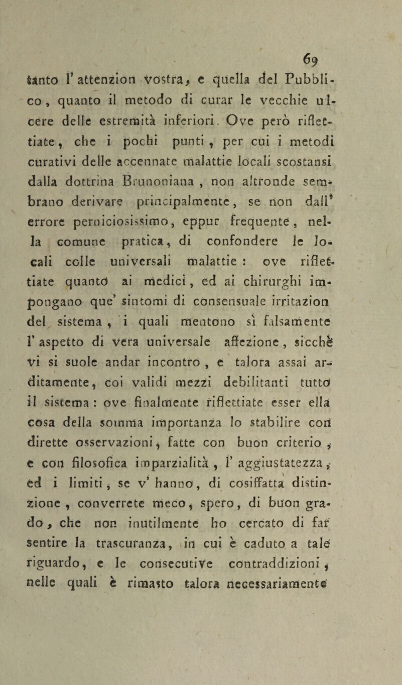 tanto T attenzion vostra, c quella del Pubbli¬ co, quanto il metodo di curar le vecchie ul¬ cere delle estremità inferiori. Ove però riflet¬ tiate, che i pochi punti, per cui i metodi curativi delle accennate malattie locali scostatisi dalla dottrina Bmnoniana , non altronde sem¬ brano derivare principalmente, se non dall’ errore perniciosissimo, eppur frequente, nel¬ la comune pratica, di confondere le lo¬ cali colle universali malattie : ove riflet¬ tiate quanto ai medici, ed ai chirurghi im¬ pongano que’ sintomi di consensuale irritazion del sistema, i quali mentono sì falsamente 1’ aspetto di vera universale affezione , sicché vi si suole andar incontro , e talora assai ar¬ ditamente, coi validi mezzi debilitanti tutto il sistema : ove finalmente riflettiate esser ella cosa della somma importanza lo stabilire con dirette osservazioni * fatte con buon criterio ,• e con filosofica imparzialità, 1’aggiustatezza, ed i limiti, se v’hanno, di cosiffatta distin¬ zione, converrete meco, spero, di buon gra¬ do , che non inutilmente ho cercato di far sentire la trascuranza, in cui è caduto a tale riguardo, e le consecutive contraddizioni * nelle quali è rimasto talora necessariamente