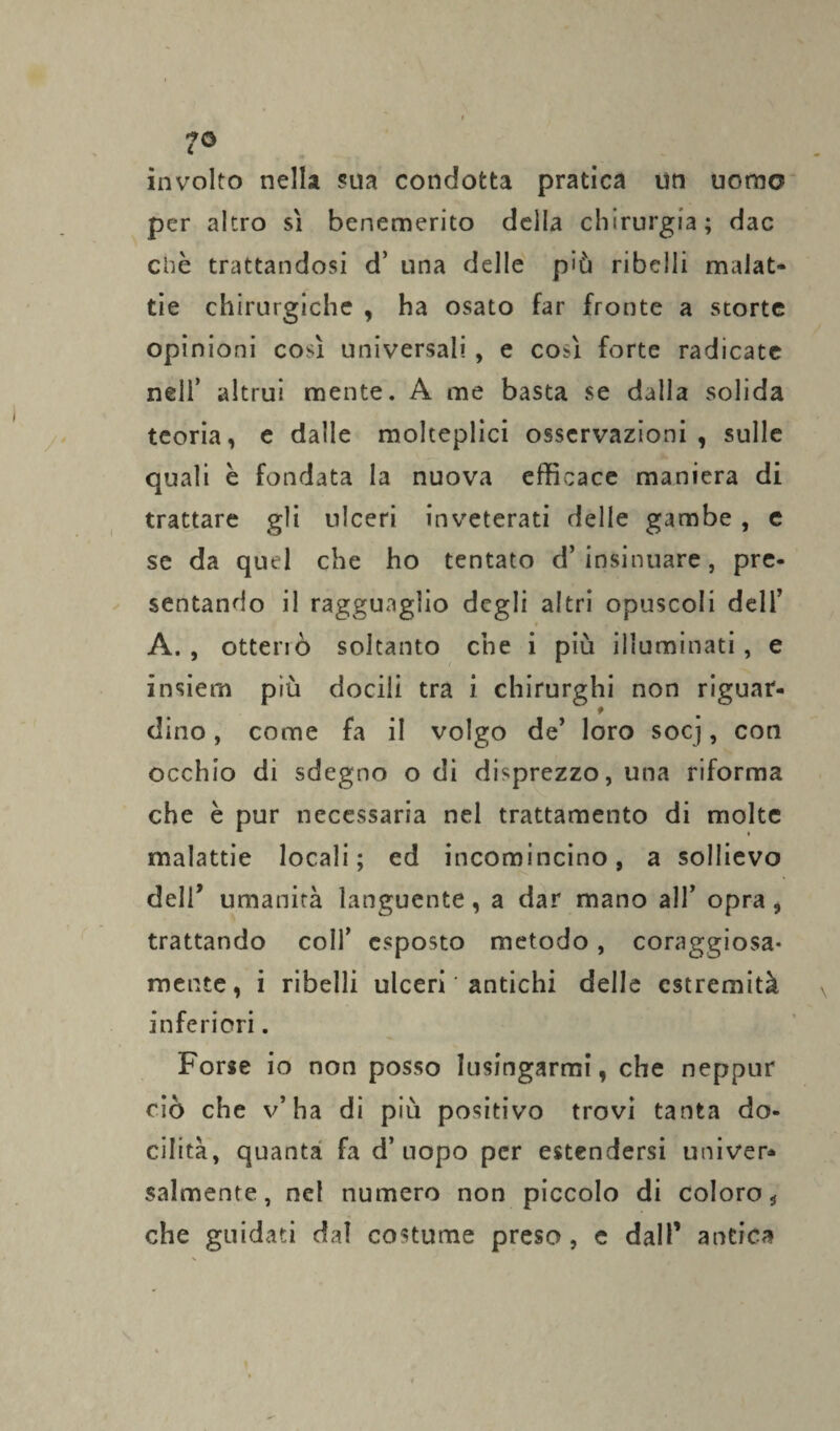 7© involto nella sua condotta pratica un uomo per altro sì benemerito della chirurgia; dac clic trattandosi d’ una delle più ribelli malat¬ tie chirurgiche , ha osato far fronte a storte opinioni così universali, e così forte radicate nell’ altrui mente. A me basta se dalla solida teoria, e dalle molteplici osservazioni, sulle quali è fondata la nuova efficace maniera di trattare gli ulceri inveterati delle gambe , e se da quel che ho tentato d’insinuare, pre¬ sentando il ragguaglio degli altri opuscoli dell’ * A., otterrò soltanto che i più illuminati, e insiern più docili tra i chirurghi non riguat- t (lino, come fa il volgo de’ loro socj, con occhio di sdegno o di disprezzo, una riforma che è pur necessaria nel trattamento di molte malattie locali; ed incomincino, a sollievo deir umanità languente, a dar mano all’ opra, trattando coll’ esposto metodo, coraggiosa¬ mente, i ribelli ulceri ' antichi delle estremità inferiori. Forse io non posso lusingarmi, che neppur ciò che v’ha di più positivo trovi tanta do¬ cilità, quanta fa d’uopo per estendersi univer* salmente, nel numero non piccolo di coloro-, che guidati dal costume preso, e dall’ antica