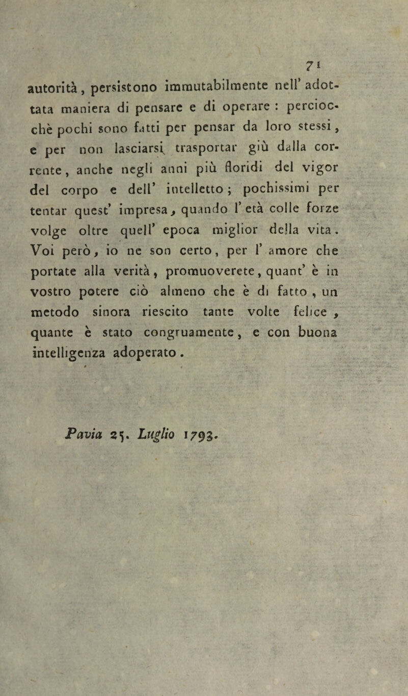 autorità, persistono immutabilmente nell’adot¬ tata maniera di pensare e di operare : percioc¬ ché pochi sono fatti per pensar da loro stessi, e per non lasciarsi trasportar giù dalla cor¬ rente, anche negli anni più floridi del vigor del corpo e dell’ intelletto ; pochissimi per tentar quest’ impresa9 quando l’età colle forze volge oltre quell’ epoca miglior della vita. Voi però, io ne son certo, per 1’ amore che portate alla verità, promuoverete, quant’ è in vostro potere ciò almeno che è di fatto , un metodo sinora riescito tante volte felice , quante è stato congruamente, e con buona intelligenza adoperato . Pavia 25. Luglio 1793-