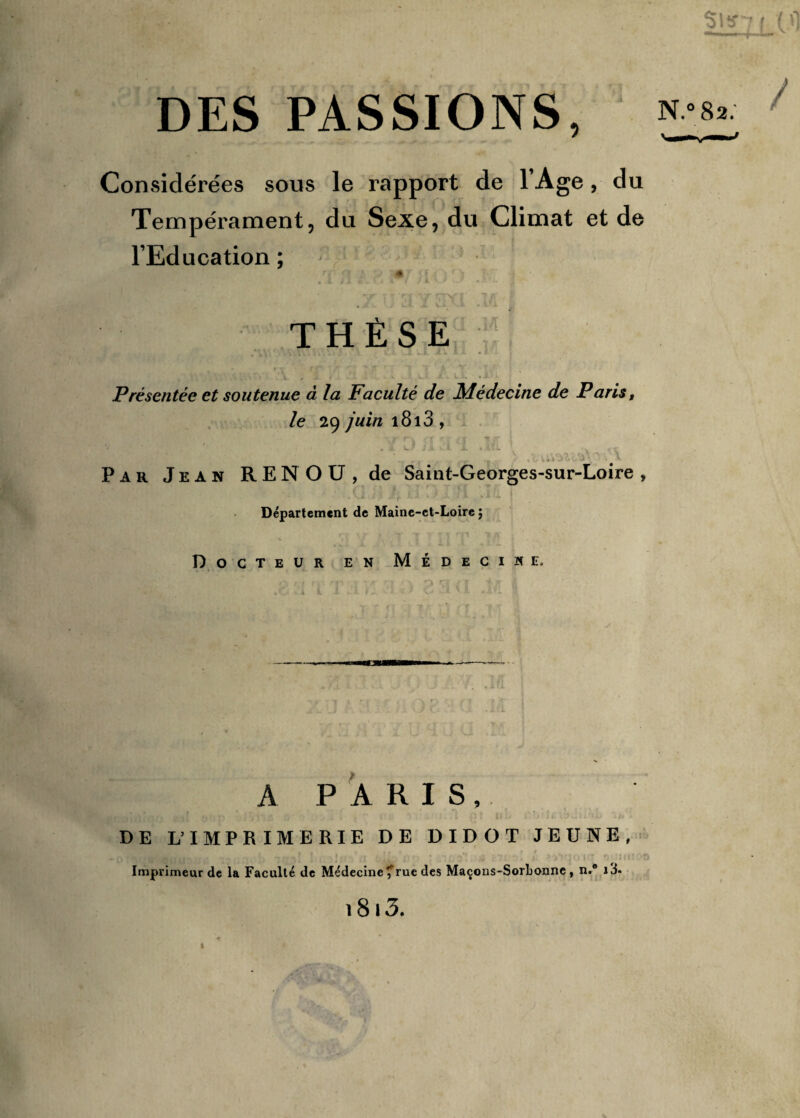 DES PASSIONS, » Considérées sous le rapport de lAge, du Tempérament, du Sexe, du Climat et de l’Education ; ■ ri rf A ^ # rf. i r * ' a -ar t ■» rf^ nv| 7/l i THÈSE ; : Présentée et soutenue à la Faculté de Médecine de Paris, le 29 juin 1813 , ’ „ jr , - / /<> uVjVJj ^ ^ . \ Par Jean RENOU, de Saint-Georges-sur-Loire , Département de Maine-et-Loire ; r , • -r -f ^ Tl Tl *1 {V v. Docteur en Médecine. A PARIS, DE L’IMPRIME RIE DE DIDOT JEUNE, -1 ‘ î» ! ■■'}(' , .1 1-lL'i ■ »>vp,i * •- ii<! 0 Imprimeur de la Faculté de Médecine ? rue des Maçons-Sorbonne , n.° i3-