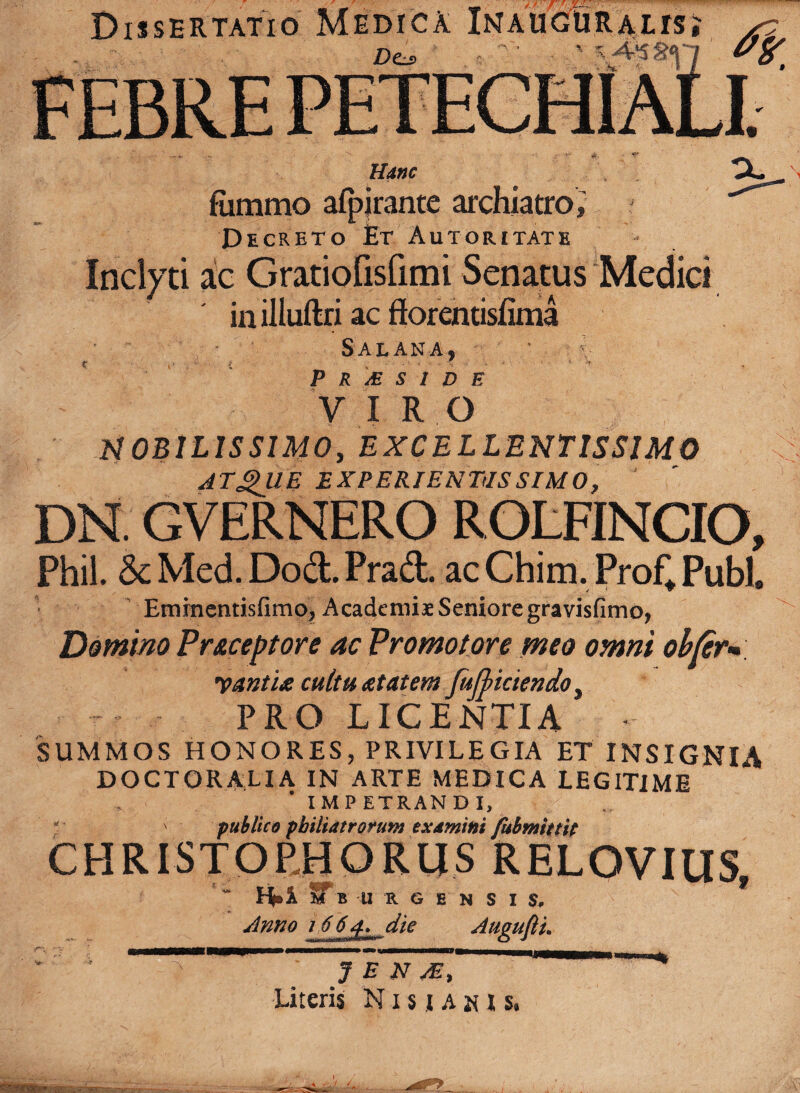 Dissertatio Medica In auguralis £)Cs> r,  ‘ - ' Hanc \ fiimmo afpjrante archiatro, j Decreto Et Autoritate Inclyti ac Gratiofisfimi Senatus Medici in illuftri ac ff orentisfima Sal ana, P r & s i d f. ’ , VIRO MOBILISSIMO, EXCELLENTISSIMO <\ ATgUE EXPERIENTIIS SIMO, DN GVERNERO ROLFINCIO, Phil. & Med. Dod. Prad. ac Chim. Prof* Pubi. EmrnentisfimOj Academiae Seniore gravisfimo, Domino Pr&ccptore ac Promo tore meo omni obter* yaatU cultu atatem fujliciendo, PRO LICENTIA - SUMMOS HONORES, PRIVILEGIA ET INSIGNIA DOCTOR ALI A IN ARTE MEDICA LEGITIME IMP ETRAN D I, ' publico philiatrorum examini fubmitsip CHRISTORHORIIS RELOVIUS, ~ ST B U R G E N S I $, Anno 1664. die Auauflu ' J E N ' “* Literis Nisiadis.