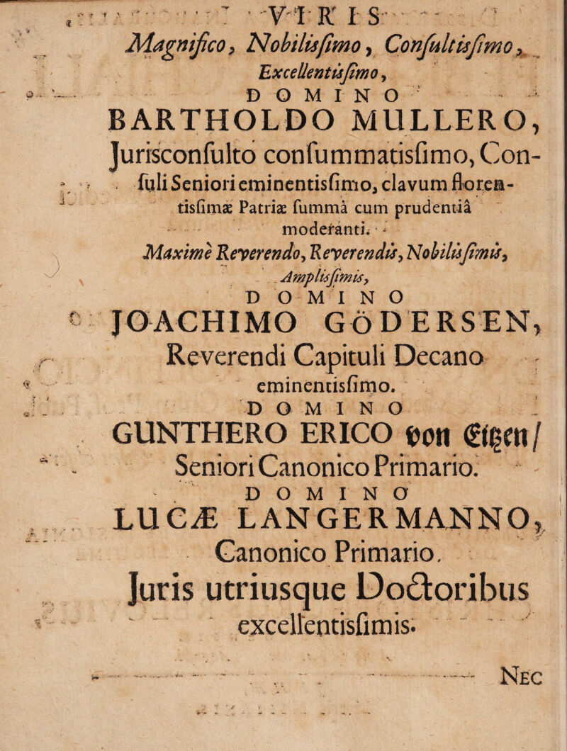 Magnifico f Nobilis fimo, Confultisfmo Excellentisfimo, D O M I N O BARTHOLDO MULLERO, Jurisconfulto confummatisfimo, Con- fuIiSeniorieminentisfimo, clavum florea- tisfimae Patriae fumma cum prudentia moderanti; - Maxim Reverendo y Reverendi* y Nohilisfimis, . Amp Usfimis y D O M I N O JOACHIMO G6 D E RS EX, Reverendi Capituli Decano eminentisfimo. DOMINO I GUNTHERO ER ICO fcon ®$m/ Seniori Canonico Primario. DOMINO LUC^E LAN GER MANNO, Canonico Primario. Juris utriusque Do£toribus ' exceirentisfimis. » ■ • • - v . . • V ■ —* - ■ : ■... ■ -.—- Nec