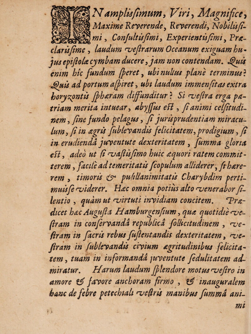 N amplis fimum, Viri-, Magnifice, Maxime Reverende, Reverendi, No bilis fi¬ mi , Confultisfimi, Experientisfimi, Pra- clarisfime , laudum njeflrarum Oceanum exiguam bu • jus epiflola cymbam ducere, jam non contendam. Jpuis enim bic fundum [feret, ubi nullus plane terminus? 3uis ad portum affiret, ubi laudum immenfitas extra horyzpntis jf haram diffunditur ? Si <z>eflra erga pa¬ triam merita intuear, abyjfus esi, f animi celfitudi- nem, fine fundo pelagus, fi jurisprudentiam miracu¬ lum , fi in agris fublevandis felicitatem, prodigium, fi in erudienda juventute dexteritatem , fumma gloria esi, adeo ut fi rvafiisfimo huic aquor i ratem commit¬ terem , facite ad temeritatis fcopulum alliderer, fthare- timoris & pufiUanimitatis Charybdim perti- rem muisfe <-viderer. Hac omnia potius alto ruenerabor fi¬ lent io , quam ut ‘-virtuti invidiam concitem. ‘Pra- dicet bac Augujla Hamburgenfium ,qua quotidie 've- flram in confervanda republicd folUcitudinem , <~ve- ftram in facris rebus Juflentandis dexteritatem, <~ve- flram in fublevandis civium agritudintbus felicita¬ tem , tuam in informanda juventute fedulitatem ad¬ miratur. Harum laudum Jflendore motus rvejiro in amore favore aneboram firmo , & in auguralem hanc de febre petechiah naeflris manibus Jummd ani¬ mi