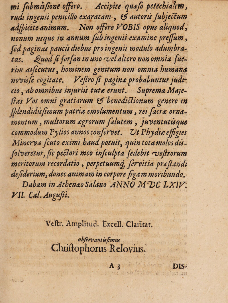 rudi ingemi penicillo exaratam , autoris fubjecium adfficite animum. Non offero PROBIS opus aliquod, nonum usque in annum fub ingenii examine preffum, fidpaginas paucis diebus pro ingenii modulo adumbra- tas. J$juod fi for (an in uno <-velaltero non omnia fue¬ rim asficutus, hominem genitum non omnia humana novisfc cogitate. Vefiro fi pagina probabuntur judi¬ cio , ab omnibus injuriis tuta erunt. Suprema Maje- (las Vos omni gratiarum & benediBionum genere in fflendidisfimum patria emolumentum, rei facra orna¬ mentum , multorum agrorum falutem , juventutisque commodum Pylios annos confervet. ZJt Phy dia effigies Minerva fcuto eximi haud potuit, quin tot a moles dis - folvsretur}fic pe&ori meo infculpta fedebit nj e fixorum meritorum recordatio, perpetuumcf fervitia prafiatidi defiderium, donec animam in corpore figam moribundo. Dabam in Athenao Salano ANNO M T)C LX1V. Vll. Cal. Augufii. Veftr. Amplitud. Excel]. Claritat. obfervaMkpmw Chriftophorus Relovius.