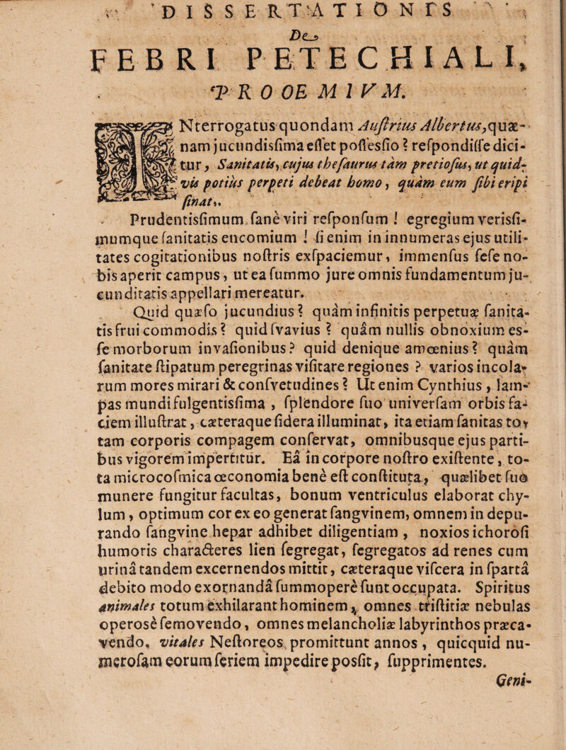 . 'DISSERTATIONES jDo FEBRI PETE CHI ALI, r o oe m i r.i/. Nterrogatus quondam Aufirim Albertus,z\\m- nam j uc undis fima effet poflesfio ? refpondiffedici- £ tur , SanitatisyCujtu thefatirm tkw pretiofus^ ut quid- vu potius perpeti debeat bomo, eum fibi eripi phat\. Prudentisfimum faneviri refponfum I egregium verisfi- inumque fanitatis encomium ! fi enim in innumeras ejus utili¬ tates cogitationibus noftris exfpaciemuri immenfus fefe no¬ bis aperit campus , uteafummo jure omnis fundamentum ju¬ cunditatis appellari mereatur. Quid quscfo jucundius? quam infinitis perpetuae fanita¬ tis fruicommodis? quidfvavius ? qu£m nullis obnoxiumes- fe morborum invafionibus ? quid denique amoenius ? quam fanitate ftipatum peregrinas vifitare regiones ? varios incola* rum mores mirari & confvetudines ? Ut enim Cynthius , lam¬ pas mundi fulgentisfima , fptendore fuo univerfam orbis fa¬ ciem illuftrat, taeteraque fidera illuminat > ita etiam fanitas to* tam corporis compagem confervat, omnibusque ejus parti¬ bus vigorem impertitur. Ea in corpore noftro exiftente, to¬ ta microcofmica oeconomia bene eftconftituta* quadibet fuo munere fungitur facultas, bonum ventriculus elaborat chy¬ lum , optimum cor ex eo generat fangvinem, omnem in depu¬ rando fangvine hepar adhibet diligentiam , noxios ichorofi humoris chara&eres lien fegregat, fegregatos ad renes cum urina tandem excernendos mittit, cseteraque vifcera infparta debito modo exornanda fummopere funt occupata. Spiritus animales totum exhilarant hominemomnes triftitia? nebulas operose femovendo, omnes melancholia? labyrinthos prseca* vendo, vitales Neftoreos promittunt annos , quicquid nu- merofam eorum feriem impedire posfit, fupprimentes. Geni-