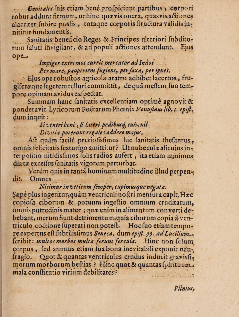 Genitales Cm$ etiam.bene profpiciunt partibus » corpori robur addunt firmum, ut hinc quaevis onera, quasvis a£liones alacriter fubire posfis, totaque corporis ftru&ura validis in^ nititur fundamentis. . Sanitatis beneficio Reges & Principes ulteriori {abdito¬ rum faluti invigilant, & ad populi a&iones attendunt. Eju$ opo • ■■ Impiger extremo i currit mercator ad Indos Per mare, pauperiem fugiensy perfax a, per ignes. s Ejus ope robuftos agricola aratro adhibet lacertos, fru¬ gi feratquefegetem telluri committit, de qua mefleni fuo tem-r pore opimam avidus exfpe&at. Summam hanc fanitatis excellentiam optime agnovit & ponderavit Lyricorum Poetarum Phoenix Venufinmhb. i. epfjh ^um inquit: Si ventr i b ene > fi lateri pedibus fatuis *>nil 4 Divitia poterunt regales addere majus. Afl: quam facile pretiofisfimus hic fanitatis thefaurus, omnis felicitatis fcaturigoamittitur? Ut nubeculae alicujusin- terpofitio nitidisfimos folisradios aufert, ita etiam minimus diaetae exccfius fanitatis vigorem perturbat. Verum quis in tanta hominum multitudine illud perpen-. dio Omnes Nitimur in vetitum femper, cupimus que negata. Saepe plus ingeritur,quam ventriculi noftri menfura capit.Uarc copiofa ciborum & potuum ingeftio omnium cruditatum, omnis putredinis mater ; quae enim in alimentum converti de¬ bebant, merum fiunt detrimentum,quia ciborum copia a ven- triculo codionefuperari non potefl. Hoc fuo etiam tempo¬ re expertus eft fubtilisfimus Seneca, dum epift. pp. ad Lucilium_* fcribit : multos morbos multa ferunt fercula. Hinc non folunx corpus , fed animus etiam fua bona inevitabili exponit nau¬ fragio. Quot & quantas ventriculus crudus inducit gravisfw morum morborum befiias ? Hinc quot & quantas fpirituuiru mala conftitutio virium debilitates ? . *>• .... «#»•' « Plinius>