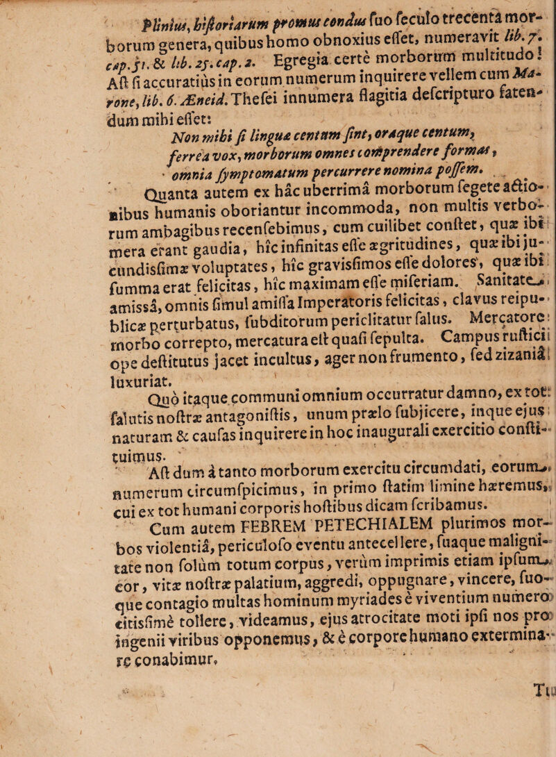 PUnlm, btfiorurum promut eondtu fuo feculo trecenta mor¬ borum genera, quibus homo obnoxius effet, numeravit Ub.7. c/tp.jt. & Ub. zy cap. z. Egregia certe morborum multitudo. Aft fi accuratius in eorum numerum inquirere vellem cum Afa- ront, lib. 6. zEneid. Thefei innumera flagitia defcripturo taten- dum mihi eflfets Non mihi fi lingua centum finty oraque ccntumj ferrea vox, morborum omnes comprendere formas f ' omnia fymptornatum percurrere nomina pojfem. ' • Quanta autem ex hac uberrima morborum fegete afho- aibus humanis oboriantur incommoda, non multis verbo^ rum ambagibus recenfebimus, cum cuilibet confiet, qu* jbt mera erant gaudia, hic infinitas efle sgritudines, qusibiju- tundisfims voluptates, hic gravisfimos efle dolores', quaeibi fumma erat felicitas, hic maximam efle miferiam. Sanitate^ amissa, omnis fimul amiffaImperatoris felicitas, clavus reipu- blicsperturbatus, (ubditorumpericlitaturfalus. Mercatore: morbo correpto, mercaturaefi quafi fepulta. Campus rufticii ope deftitutus jacet incultus, ager non frumento, fed zizania luxuriat. # Quo itaque communi omnium occurratur damno, ex tot. falntis noftra: antagoniftis, unum pr*lo fubjicere, inqueejus naturam & caufas inquirere in hoc inaugurah exercitio comti- tuimus. ' .... Aft dum a tanto morborum exercitu circumdati, eortmui numerum tircumfpicimus, in primo ftatim limine hsremus» cui ex tot humani corporis hoflibus dicam fcribamus. Cum autem FEBREM PETECHIALEM plurimos mor¬ bos violenti^, periculofo eventu antecellere, fuaque maligni- tatenon folum totum corpus, verum imprimis etiam ipfunu, cor, xitx noftr* palatium, aggredi, oppugnare, vincere, luo- que contagio multas hominum myriades e viventium numero citisfim£ tollere, videamus, ejus atrocitate moti ipfi nos pro ingenii viribus opponemus, & e corpore humano extermina- re conabimur» Tii