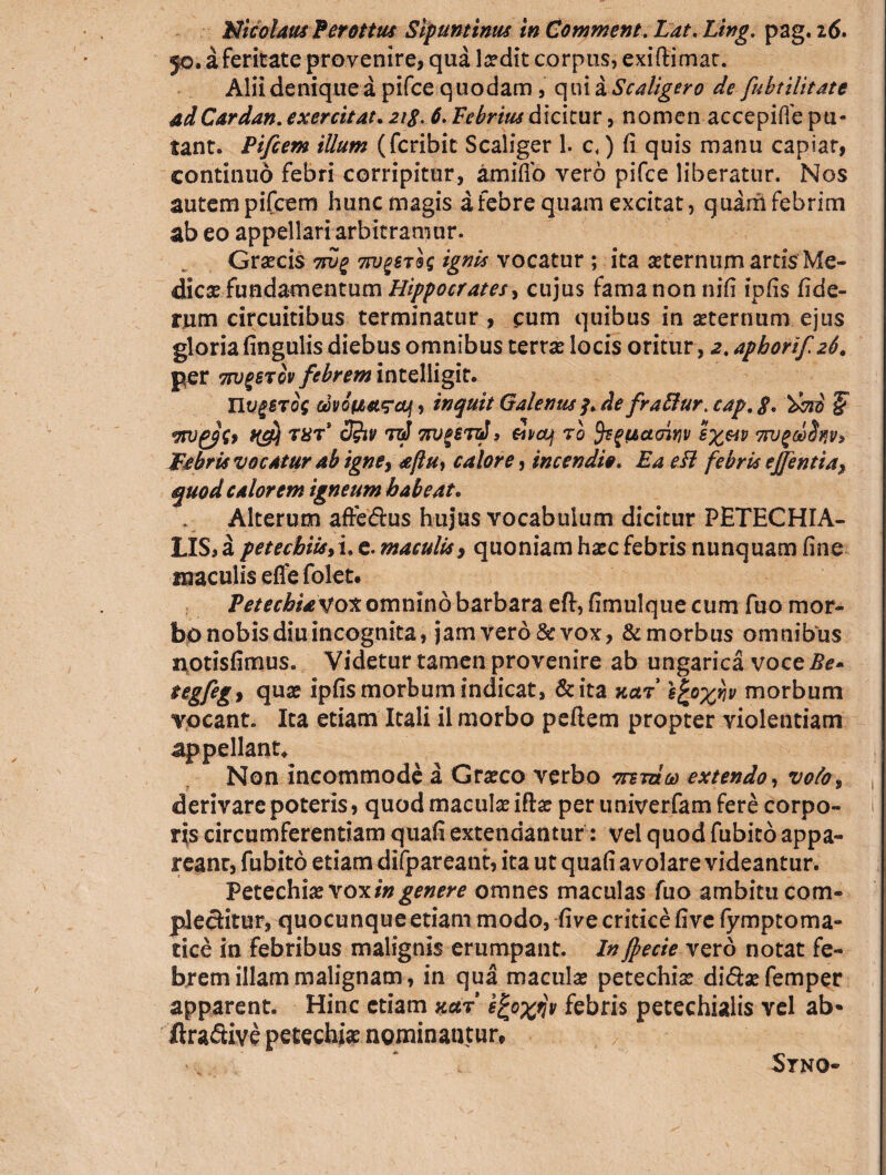 Nicolaus Ferottus Slpuntinus in Comment. Lat, Ling. pag. 16> 50. a feritate provenire, qua laedit corpus, exiftimat. Alii denique a pifce quodam , qui a Scaligero de fubtilitate adCardan. exercitat. 2ig. 6. Febrius dicitur, nomen accepiffe pu¬ tant. Pifcem illum (fcribit Scaliger 1. c<) fi quis manu capiar, continuo febri corripitur, amifib vero pifce liberatur. Nos autem pifcem hunc magis a febre quam excitat, quam febrim ab eo appellari arbitramur. Graecis tw% tw^stIs ignis vocatur ; ita sternum artis Me¬ dies fundamentum Hippocrates ^ cujus fama non nifi ipfis fide- tum circuitibus terminatur , cum quibus in sternum ejus gloria fingulis diebus omnibus terrs locis oritur, 2. aphorif 26. per TtvgsTov febrem intelligit. nvgSTog motJtarcuf, inquit Galenus 3. defraffur. cap. $, § vtu'gp{f K&l tbT 7njgSTzJ, &ntj to ^^tiaoinv sx&v 7tv^ebS^v, Imbris vocatur ab igne, <eftu, calore, incendio. Ea eft febris ejjentia, quod calorem igneum habeat. . Alterum aftedrus hujus vocabulum dicitur PETECHIA- LIS,a petecbiis>\, e. maculis, quoniam hsc febris nunquam fine maculis effe folet. Fete chia vox omnino barbara eft, fimulque cum fuo mor¬ bo nobis diu incognita, jam vero & vox, & morbus omnibus notisfimus. Videtur tamen provenire ab ungarica voce Be- tegfegy qus ipfis morbum indicat, & ita kolt hgo%iiv morbum vocant. Ita etiam Itali il morbo peftem propter violentiam appellant. Non incommode a Grsco verbo orna eo extendo, voto, derivare poteris, quodmaculsifts per univerfam fere corpo- i r js circumferentiam quafi extendantur: vel quod fubico appa¬ reant, fubito etiam difpareant, ita ut quafi avolare videantur. Petechis voxomnes maculas fuo ambitu com» plecfcitur, quocunque etiam modo, five critice fivc fymptoma- tice in febribus malignis erumpant. In fpecie vero notat fe¬ brem illam malignam, in qua maculs petechis di&s femper apparent. Hinc etiam xaf efyxfiv febris petechialis vel ab- ftra&ive petechis nominantur, ' ‘ Stno-