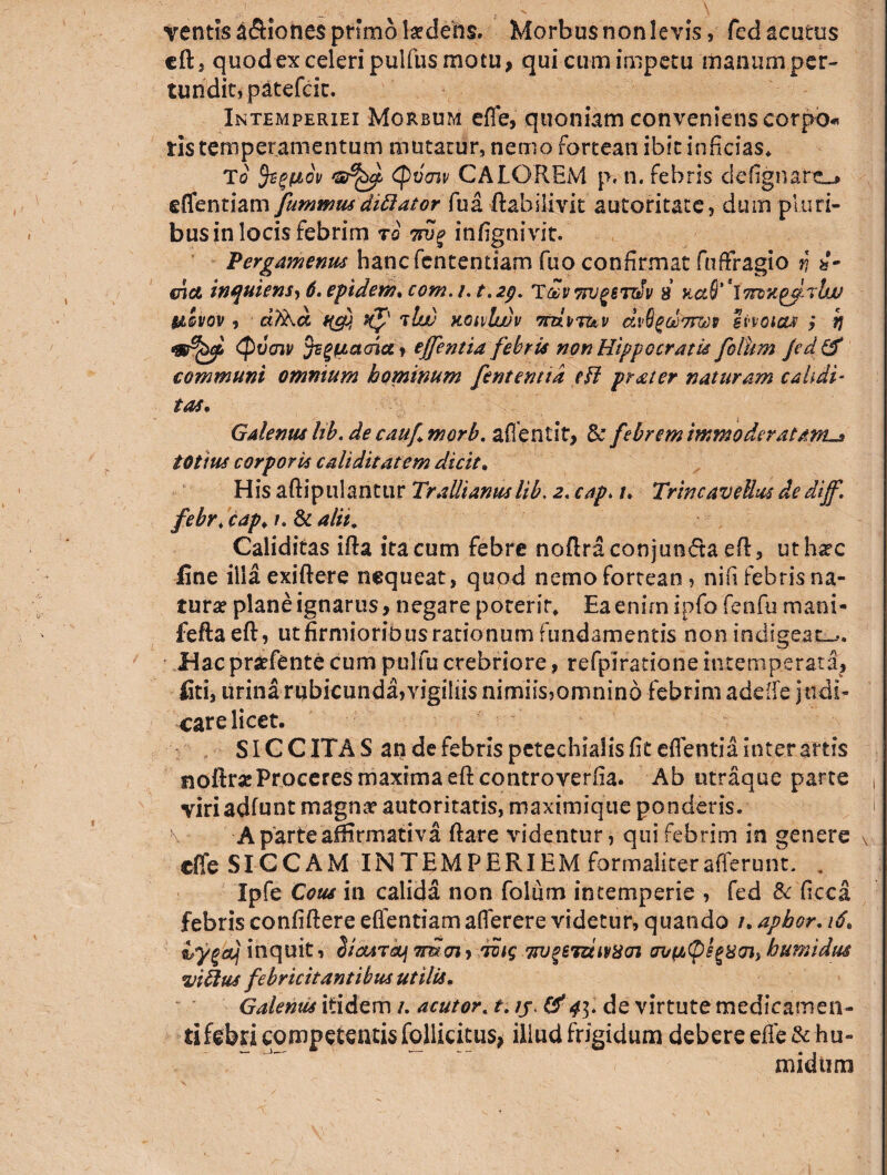 ventis a&iones primo laedens. Morbus non levis, fed acutus eft, quod ex celeri pulfus motu, qui cum impetu manum per¬ tundit, patefcit. Intemperiei Morbum effe, quoniam conveniens eorpo* tis temperamentum mutatur, nemo fortean ibit inficias* To fegfidv (pveiv CALOREM p, n. febris defignartL* effentiam fummusdittator fua ftahilivit autoritacc, dum piuri- businlocisfebrim t'i 7pjp infignivit. Pergamenus hancfententiam fuo confirmat fuffragio r\ te¬ rna, inquiens, b.epidern* c0m.ut.2p. TavTrugerdiv 8 KctS^Jmx^rlw &QVQV , dtka qcp, Kf t Ut) koivIwv ttui/tuv dvQgcoTtm hvoitut > h •mfyi Qvcnv acria, effentia febris non Hippocratis fotum Jedftf communi omnium hominum fentemid efl prstter naturam calidi- tat. Galenus Itb. de cauf morb. affentit, 3c febrem immoderatam^ totius corporis caliditatem dicit, His aftipulantur Trallianuslib. 2. cap. t. TrineaveUus dedijf. febr . cap♦ /. & alii. Caliditas ifta ita cum febre noftraconjun<5ta eft, uth*c fine illaexiftere nequeat, quod nemo fortean, nifi febris na¬ turae plane ignarus, negare pocerir* Ea enim ipfo fenfu mani- fefta eft, ut firmioribus rationum fundamentis non indigeat-*. Hac praefente cum pulfu crebriore, refpiratione intemperata, liti, urina rubicunda,vigiliis nimiis,omnind febrim adeffe judi¬ care licet. SICCITAS an de febris petechialisfit eflentia inter artis noftra; Proceres maxima eft controverfia. Ab ntraque parte viri adftmt magnae automatis, maximique ponderis. \ -A parte affirmativa fi are videntur, qui febrim in genere effe SICCAM IN TEMPERI EM formali ter afferunt. . Ipfe Cous in calida non folum intemperie , fed & ficca febris confiftere eflentiamafferere videtur» quando /. aptor. 16. Hygaj inquit, Siairdf 7mcn> tvig 7tv%eT&iv8cn tumidus viilus febricitantibus utilis, Galenus itidem /. acutor. t. ij, & 43. de virtute medicamen- tifebri competentis follicitus, iliud frigidum debere effe&hu- midtim \